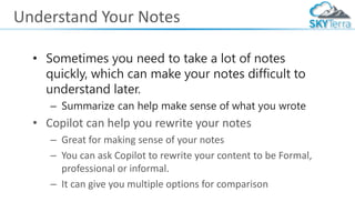 Understand Your Notes
• Sometimes you need to take a lot of notes
quickly, which can make your notes difficult to
understand later.
– Summarize can help make sense of what you wrote
• Copilot can help you rewrite your notes
– Great for making sense of your notes
– You can ask Copilot to rewrite your content to be Formal,
professional or informal.
– It can give you multiple options for comparison
 