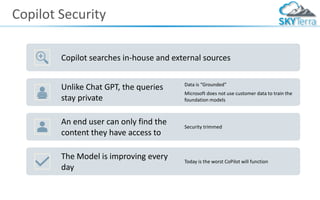 Copilot Security
Copilot searches in-house and external sources
Unlike Chat GPT, the queries
stay private
Data is “Grounded”
Microsoft does not use customer data to train the
foundation models
An end user can only find the
content they have access to
Security trimmed
The Model is improving every
day
Today is the worst CoPilot will function
 