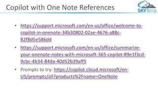 Copilot with One Note References
• https://support.microsoft.com/en-us/office/welcome-to-
copilot-in-onenote-34b30802-02ae-4676-a88c-
82f8d5e586dd
• https://support.microsoft.com/en-us/office/summarize-
your-onenote-notes-with-microsoft-365-copilot-89e1f3cd-
9cbc-4b34-84da-40d52b39aff5
• Prompts to try: https://copilot.cloud.microsoft/en-
US/prompts/all?products%2Fname=OneNote
 