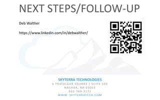SKYTERRA TECHNOLOGIES
6 TRAFALGAR SQUARE | SUITE 100
NASHUA, NH 03063
603-769-3172
WWW. SKYTERRATECH.COM
NEXT STEPS/FOLLOW-UP
Deb Walther
https://www.linkedin.com/in/debwalther/
 