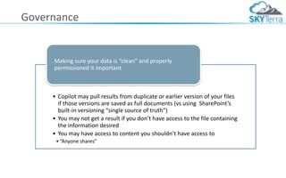 Governance
• Copilot may pull results from duplicate or earlier version of your files
if those versions are saved as full documents (vs using SharePoint’s
built-in versioning “single source of truth”)
• You may not get a result if you don’t have access to the file containing
the information desired
• You may have access to content you shouldn’t have access to
•“Anyone shares”
Making sure your data is “clean” and properly
permissioned it important
 