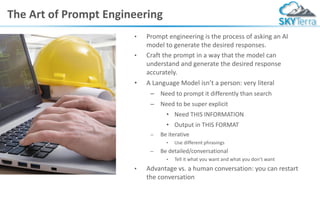The Art of Prompt Engineering
• Prompt engineering is the process of asking an AI
model to generate the desired responses.
• Craft the prompt in a way that the model can
understand and generate the desired response
accurately.
• A Language Model isn’t a person: very literal
– Need to prompt it differently than search
– Need to be super explicit
• Need THIS INFORMATION
• Output in THIS FORMAT
– Be iterative
• Use different phrasings
– Be detailed/conversational
• Tell it what you want and what you don’t want
• Advantage vs. a human conversation: you can restart
the conversation
 