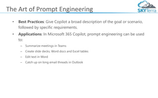 The Art of Prompt Engineering
• Best Practices: Give Copilot a broad description of the goal or scenario,
followed by specific requirements.
• Applications: In Microsoft 365 Copilot, prompt engineering can be used
to:
– Summarize meetings in Teams
– Create slide decks, Word docs and Excel tables
– Edit text in Word
– Catch up on long email threads in Outlook
 