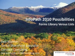 InfoPath 2010 Possibilities
                                 Forms Library Versus Lists




Deb Walther
Senior SharePoint Specialist
Corridor Consulting
deb.walther@corridorconsulting.com
 