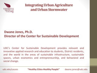 Integrating Urban Agriculture 
and Urban Stormwater 
Dwane Jones, Ph.D. 
Director of the Center for Sustainable Development 
UDC’s Center for Sustainable Development provides relevant and 
innovative applied research and education to students, District residents, 
and the world in the areas of sustainable infrastructure, sustainable 
spaces, urban economics and entrepreneurship, and behavioral and 
social change. 
udc.edu/causes 
“Healthy Cities-Healthy People” dwane.jones@udc.edu 
 