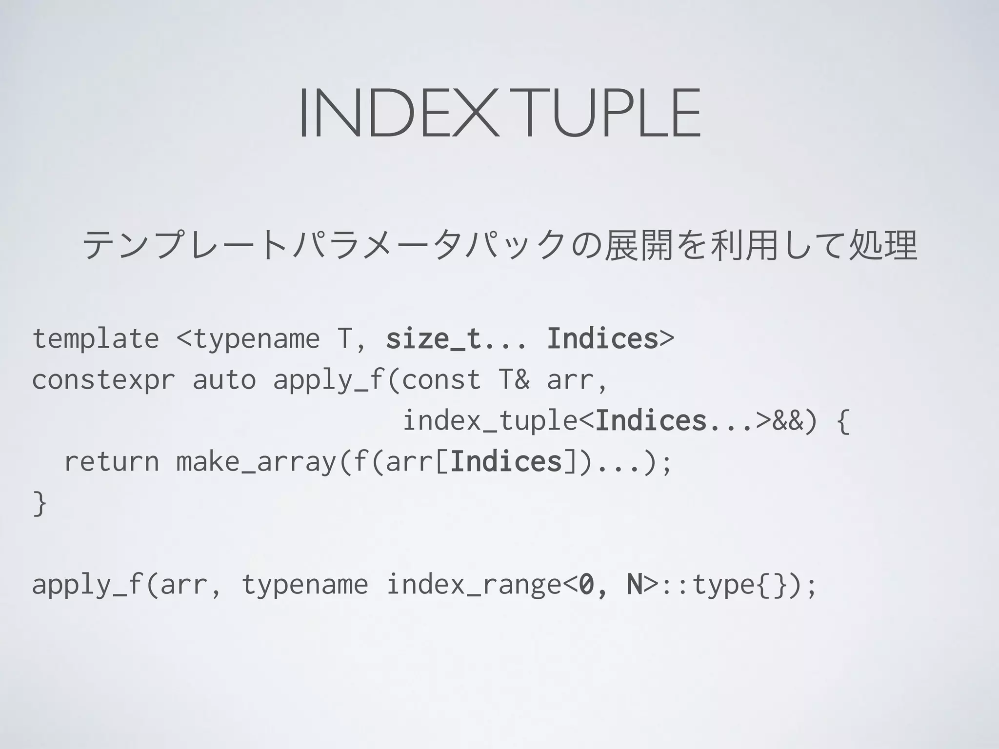テンプレートパラメータパックの展開を利用して処理
template <typename T, size_t... Indices>
constexpr auto apply_f(const T& arr,
index_tuple<Indices...>&&) {
return make_array(f(arr[Indices])...);
}
!
apply_f(arr, typename index_range<0, N>::type{});
INDEXTUPLE
 