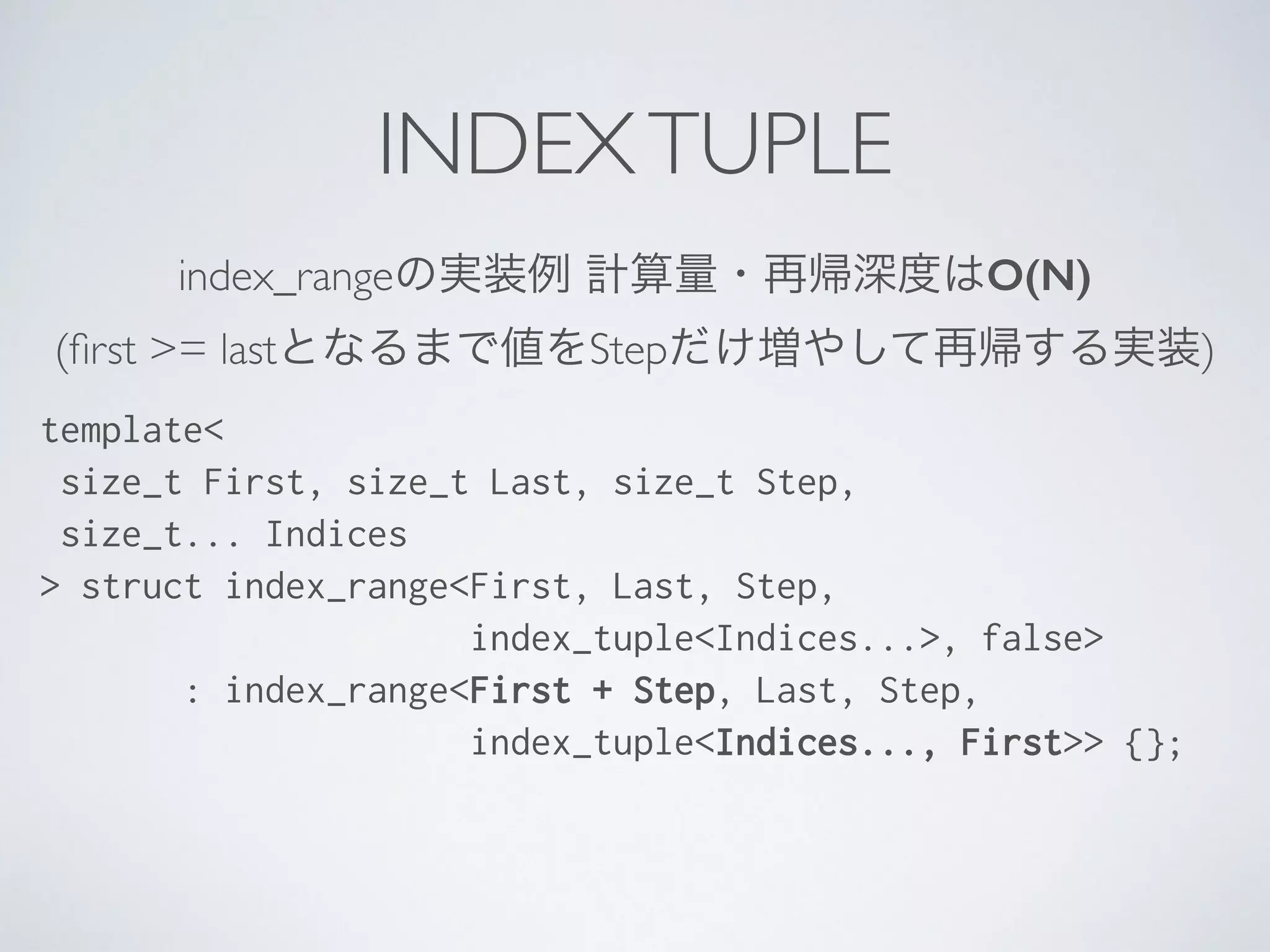 index_rangeの実装例 計算量・再帰深度はO(N)	

(ﬁrst >= lastとなるまで値をStepだけ増やして再帰する実装)
template<
size_t First, size_t Last, size_t Step,
size_t... Indices
> struct index_range<First, Last, Step,
index_tuple<Indices...>, false>
: index_range<First + Step, Last, Step,
index_tuple<Indices..., First>> {};
INDEXTUPLE
 