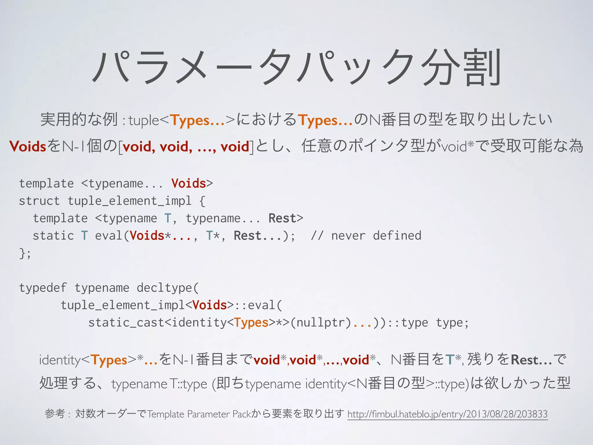 パラメータパック分割
実用的な例 : tuple<Types…>におけるTypes…のN番目の型を取り出したい	

VoidsをN-1個の[void, void, …, void]とし、任意のポインタ型がvoid*で受取可能な為	

template <typename... Voids>
struct tuple_element_impl {
template <typename T, typename... Rest>
static T eval(Voids*..., T*, Rest...); // never defined
};
!
typedef typename decltype(
tuple_element_impl<Voids>::eval(
static_cast<identity<Types>*>(nullptr)...))::type type;
identity<Types>*…をN-1番目までvoid*,void*,…,void*、N番目をT*, 残りをRest…で	

処理する、typenameT::type (即ちtypename identity<N番目の型>::type)は欲しかった型
参考 : 対数オーダーでTemplate Parameter Packから要素を取り出す http://ﬁmbul.hateblo.jp/entry/2013/08/28/203833
 