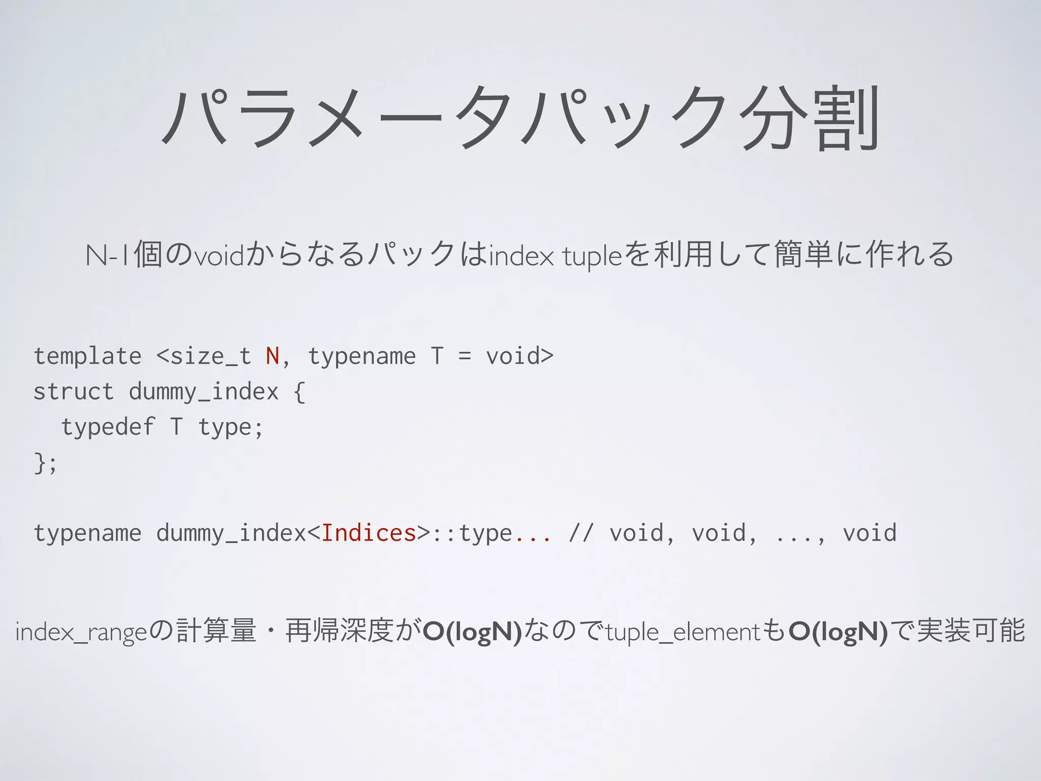 パラメータパック分割
N-1個のvoidからなるパックはindex tupleを利用して簡単に作れる
template <size_t N, typename T = void>
struct dummy_index {
typedef T type;
};
!
typename dummy_index<Indices>::type... // void, void, ..., void
index_rangeの計算量・再帰深度がO(logN)なのでtuple_elementもO(logN)で実装可能
 