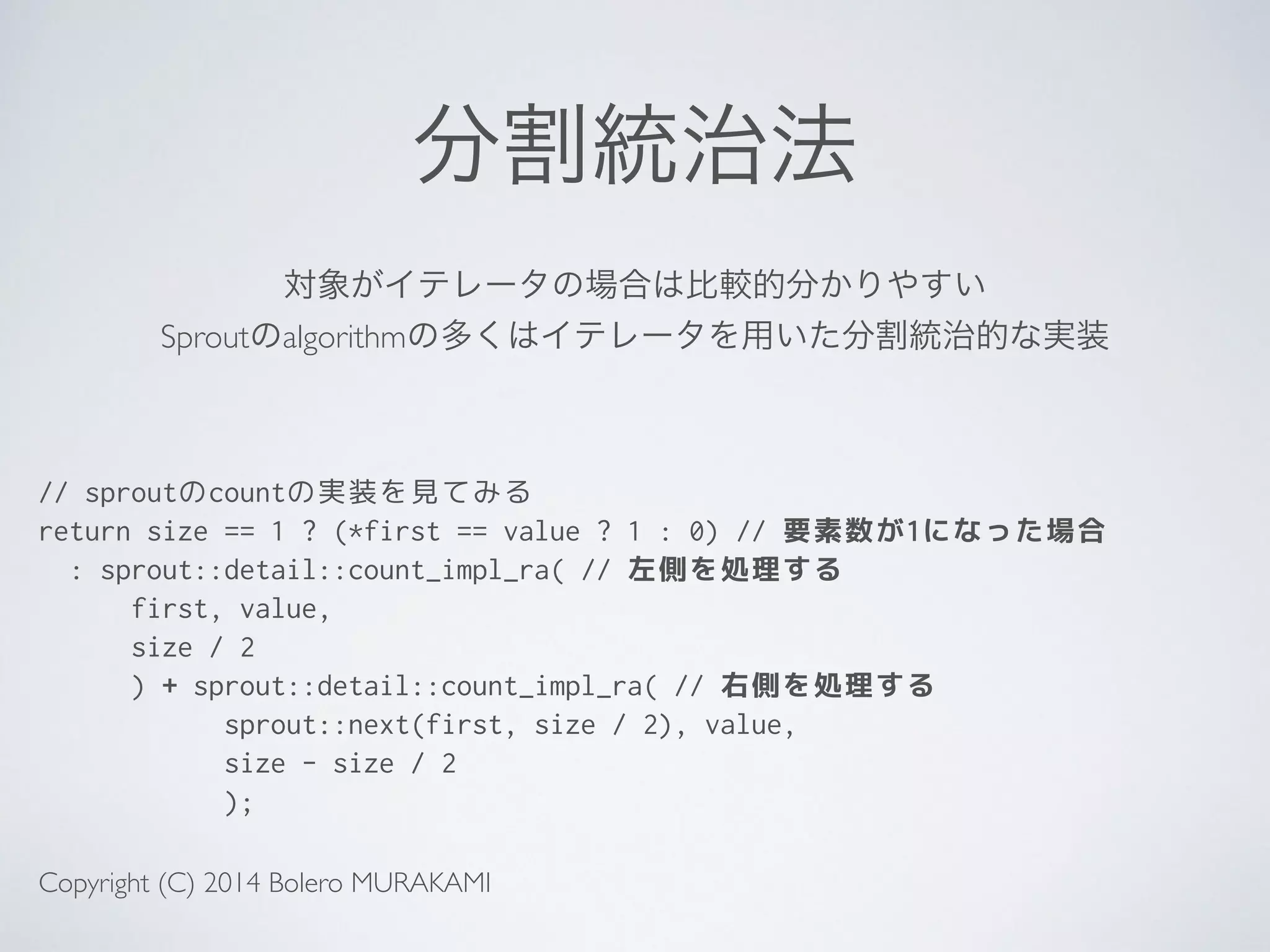 分割統治法
// sproutのcountの実装を見てみる
return size == 1 ? (*first == value ? 1 : 0) // 要素数が1になった場合
: sprout::detail::count_impl_ra( // 左側を処理する
first, value,
size / 2
) + sprout::detail::count_impl_ra( // 右側を処理する
sprout::next(first, size / 2), value,
size - size / 2
);
対象がイテレータの場合は比較的分かりやすい	

Sproutのalgorithmの多くはイテレータを用いた分割統治的な実装
Copyright (C) 2014 Bolero MURAKAMI
 