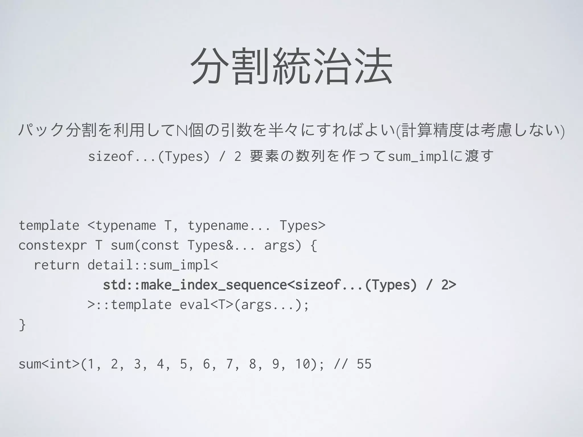 分割統治法
template <typename T, typename... Types>
constexpr T sum(const Types&... args) {
return detail::sum_impl<
std::make_index_sequence<sizeof...(Types) / 2>
>::template eval<T>(args...);
}
!
sum<int>(1, 2, 3, 4, 5, 6, 7, 8, 9, 10); // 55
パック分割を利用してN個の引数を半々にすればよい(計算精度は考慮しない)	

sizeof...(Types) / 2 要素の数列を作ってsum_implに渡す
 