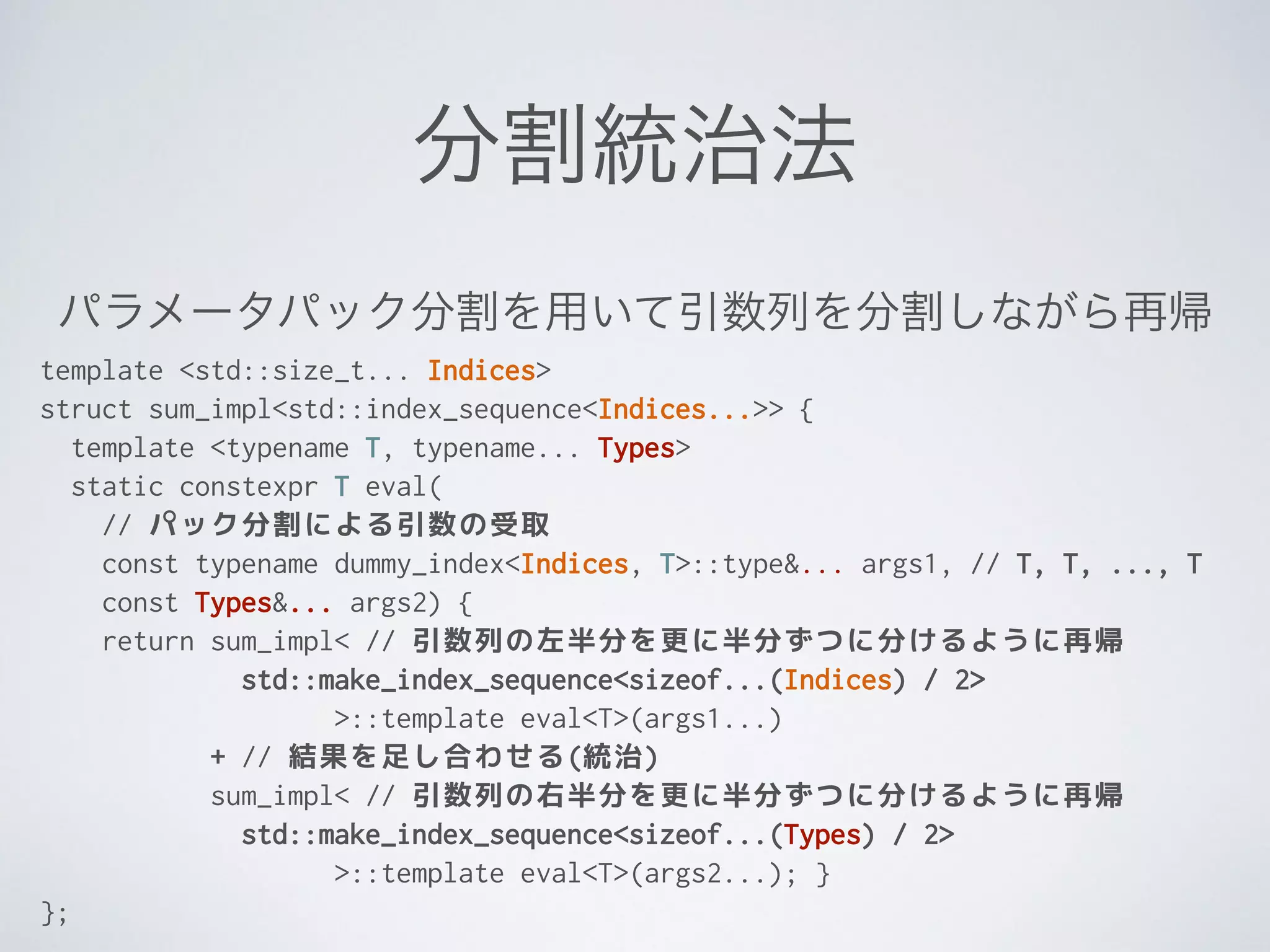 分割統治法
template <std::size_t... Indices>
struct sum_impl<std::index_sequence<Indices...>> {
template <typename T, typename... Types>
static constexpr T eval(
// パック分割による引数の受取
const typename dummy_index<Indices, T>::type&... args1, // T, T, ..., T
const Types&... args2) {
return sum_impl< // 引数列の左半分を更に半分ずつに分けるように再帰
std::make_index_sequence<sizeof...(Indices) / 2>
>::template eval<T>(args1...)
+ // 結果を足し合わせる(統治)
sum_impl< // 引数列の右半分を更に半分ずつに分けるように再帰
std::make_index_sequence<sizeof...(Types) / 2>
>::template eval<T>(args2...); }
};
パラメータパック分割を用いて引数列を分割しながら再帰
 