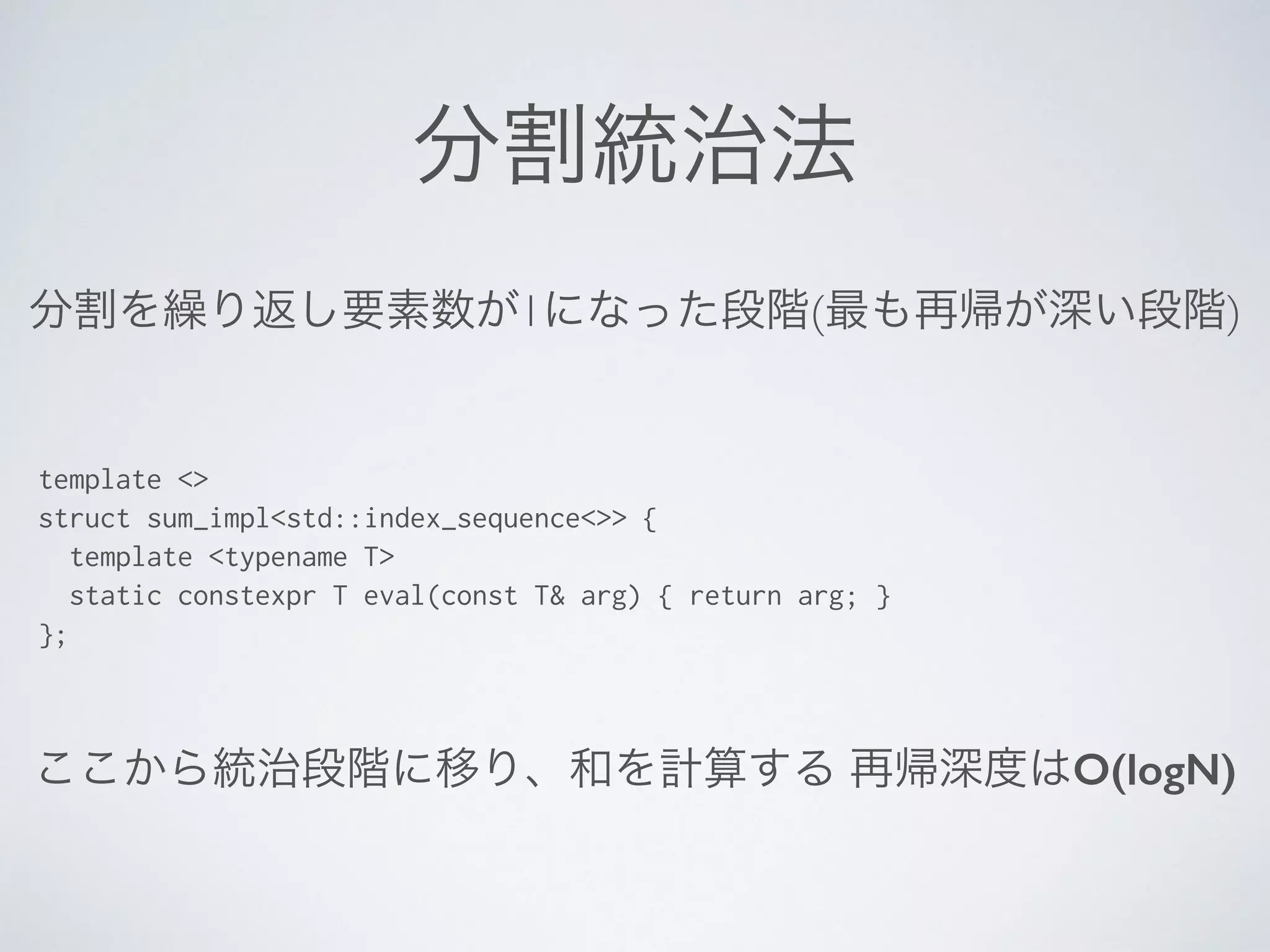 分割統治法
template <>
struct sum_impl<std::index_sequence<>> {
template <typename T>
static constexpr T eval(const T& arg) { return arg; }
};
分割を繰り返し要素数が1になった段階(最も再帰が深い段階)
ここから統治段階に移り、和を計算する 再帰深度はO(logN)
 