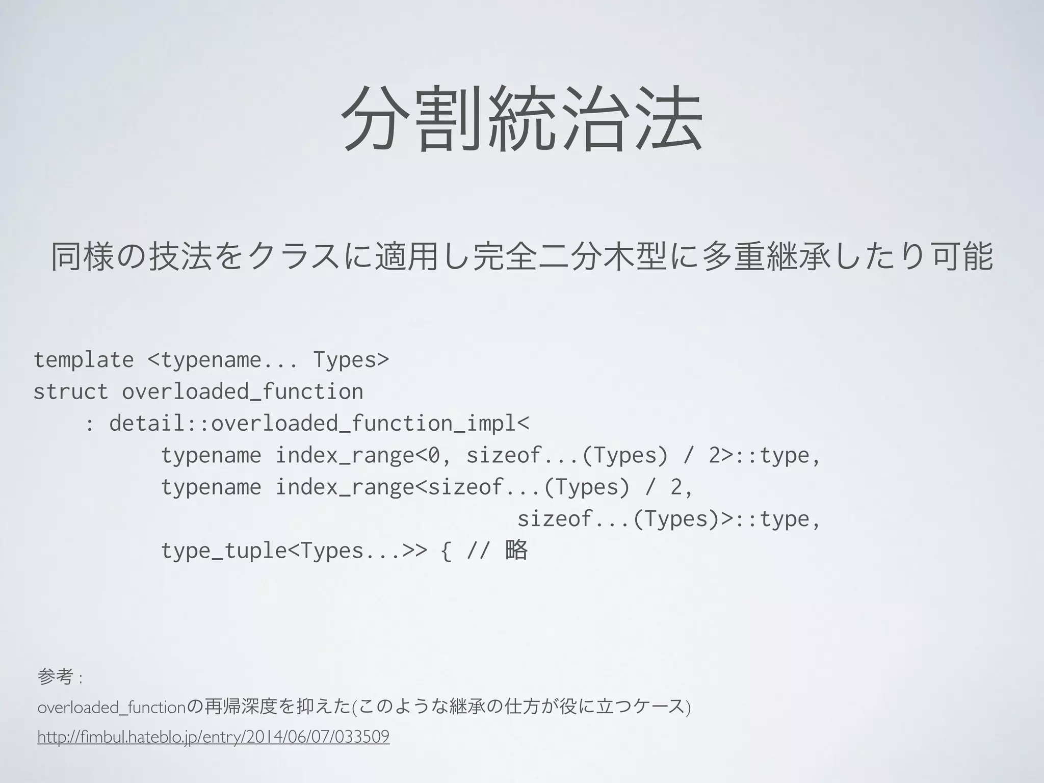 分割統治法
template <typename... Types>
struct overloaded_function
: detail::overloaded_function_impl<
typename index_range<0, sizeof...(Types) / 2>::type,
typename index_range<sizeof...(Types) / 2,
sizeof...(Types)>::type,
type_tuple<Types...>> { // 略
同様の技法をクラスに適用し完全二分木型に多重継承したり可能
参考 : 	

overloaded_functionの再帰深度を抑えた(このような継承の仕方が役に立つケース)	

http://ﬁmbul.hateblo.jp/entry/2014/06/07/033509
 
