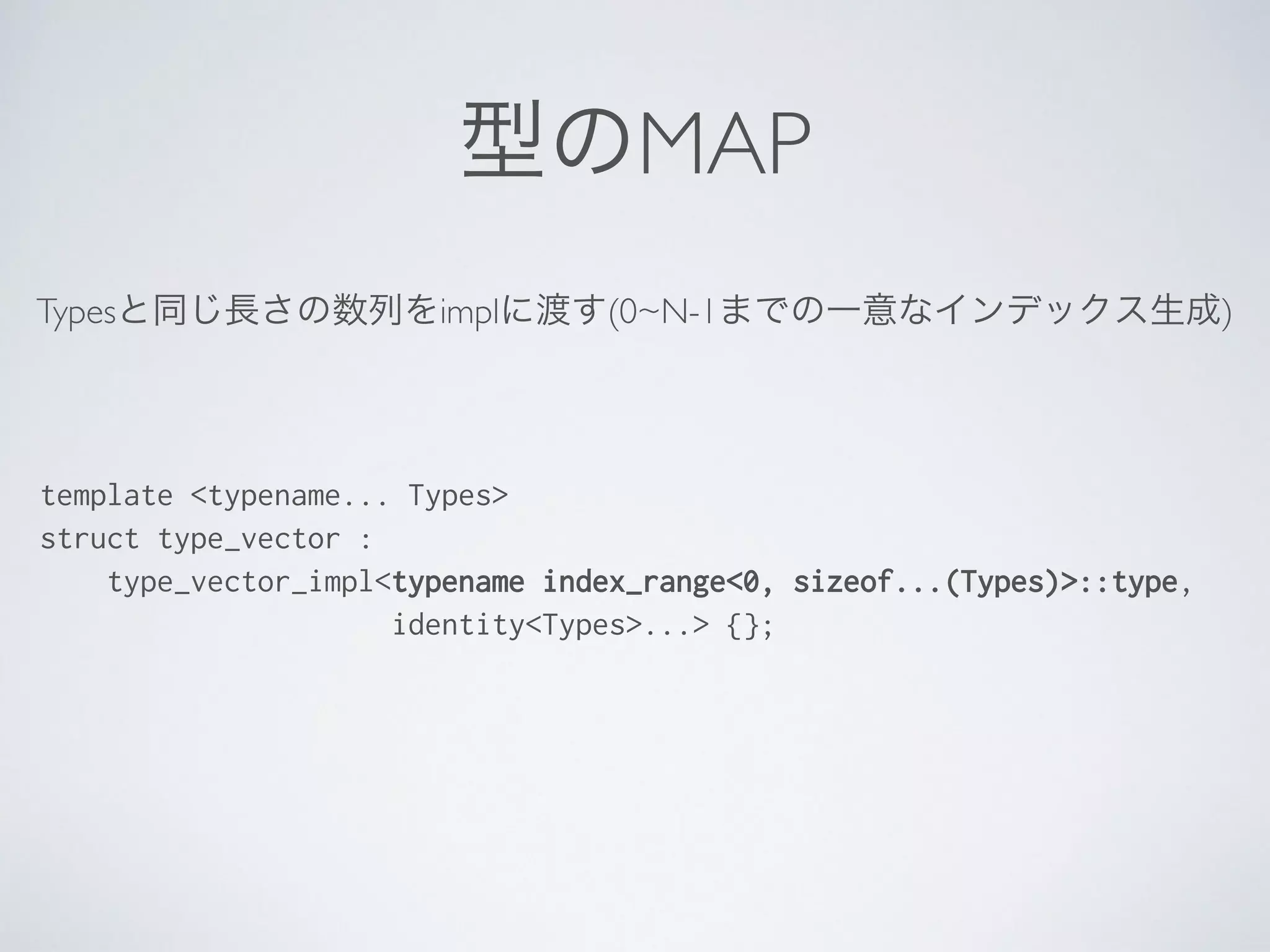 型のMAP
Typesと同じ長さの数列をimplに渡す(0~N-1までの一意なインデックス生成)
template <typename... Types>
struct type_vector :
type_vector_impl<typename index_range<0, sizeof...(Types)>::type,
identity<Types>...> {};
 
