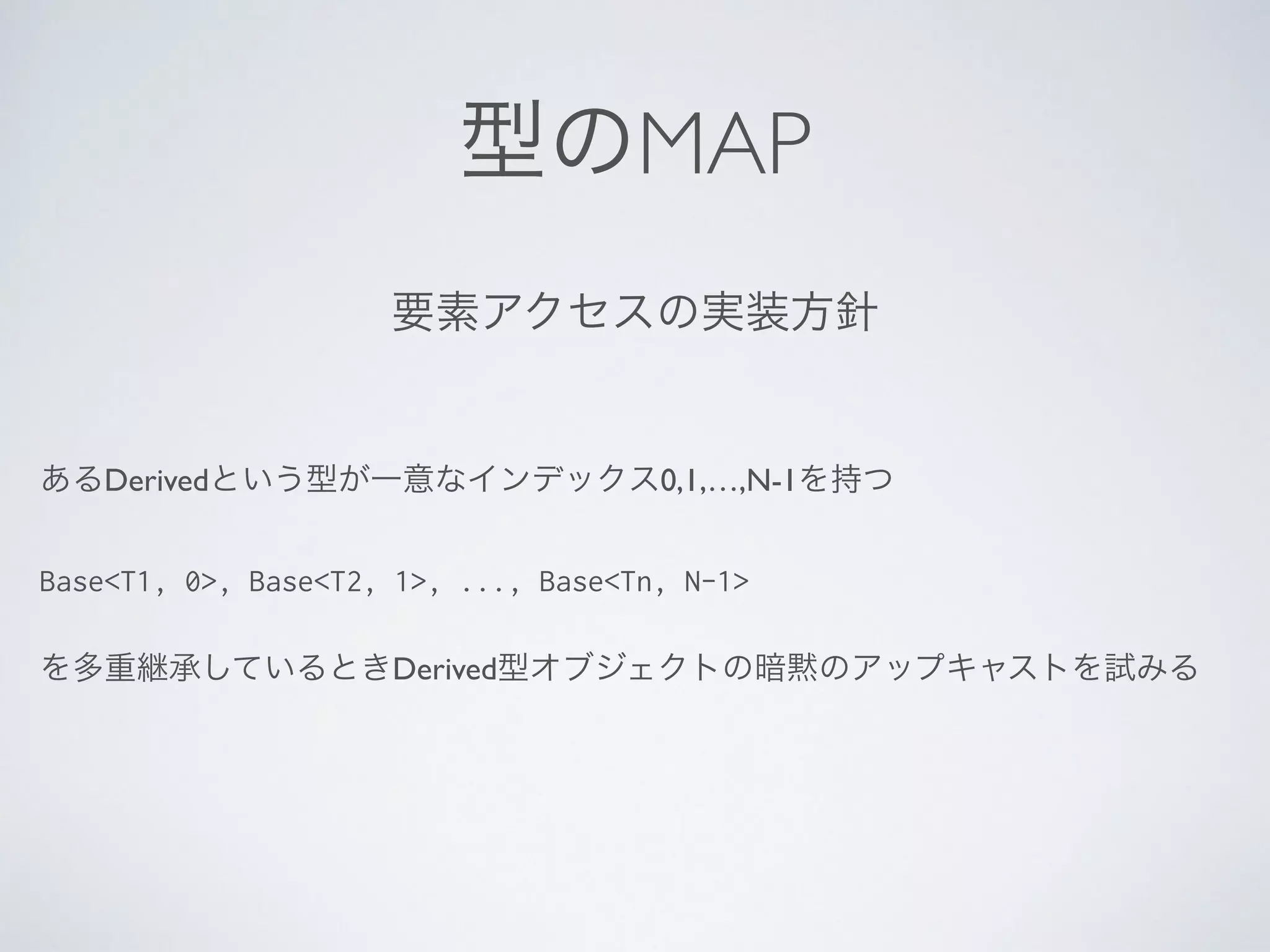 型のMAP
あるDerivedという型が一意なインデックス0,1,…,N-1を持つ	

!
Base<T1, 0>, Base<T2, 1>, ..., Base<Tn, N-1>
!
を多重継承しているときDerived型オブジェクトの暗黙のアップキャストを試みる
要素アクセスの実装方針
 