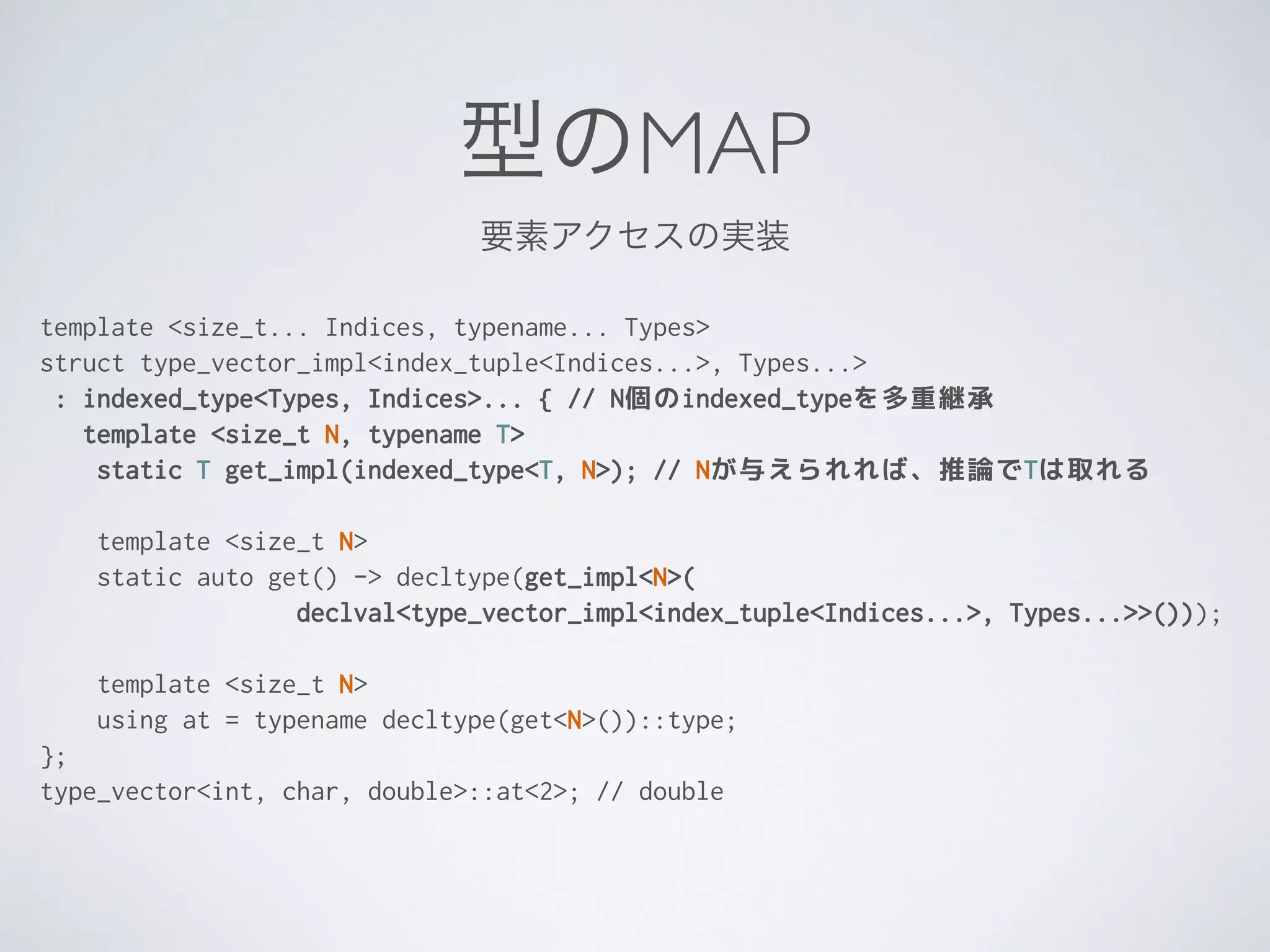 型のMAP
template <size_t... Indices, typename... Types>
struct type_vector_impl<index_tuple<Indices...>, Types...>
: indexed_type<Types, Indices>... { // N個のindexed_typeを多重継承
template <size_t N, typename T>
static T get_impl(indexed_type<T, N>); // Nが与えられれば、推論でTは取れる
template <size_t N>
static auto get() -> decltype(get_impl<N>(
declval<type_vector_impl<index_tuple<Indices...>, Types...>>()));
!
template <size_t N>
using at = typename decltype(get<N>())::type;
};
type_vector<int, char, double>::at<2>; // double
要素アクセスの実装
 