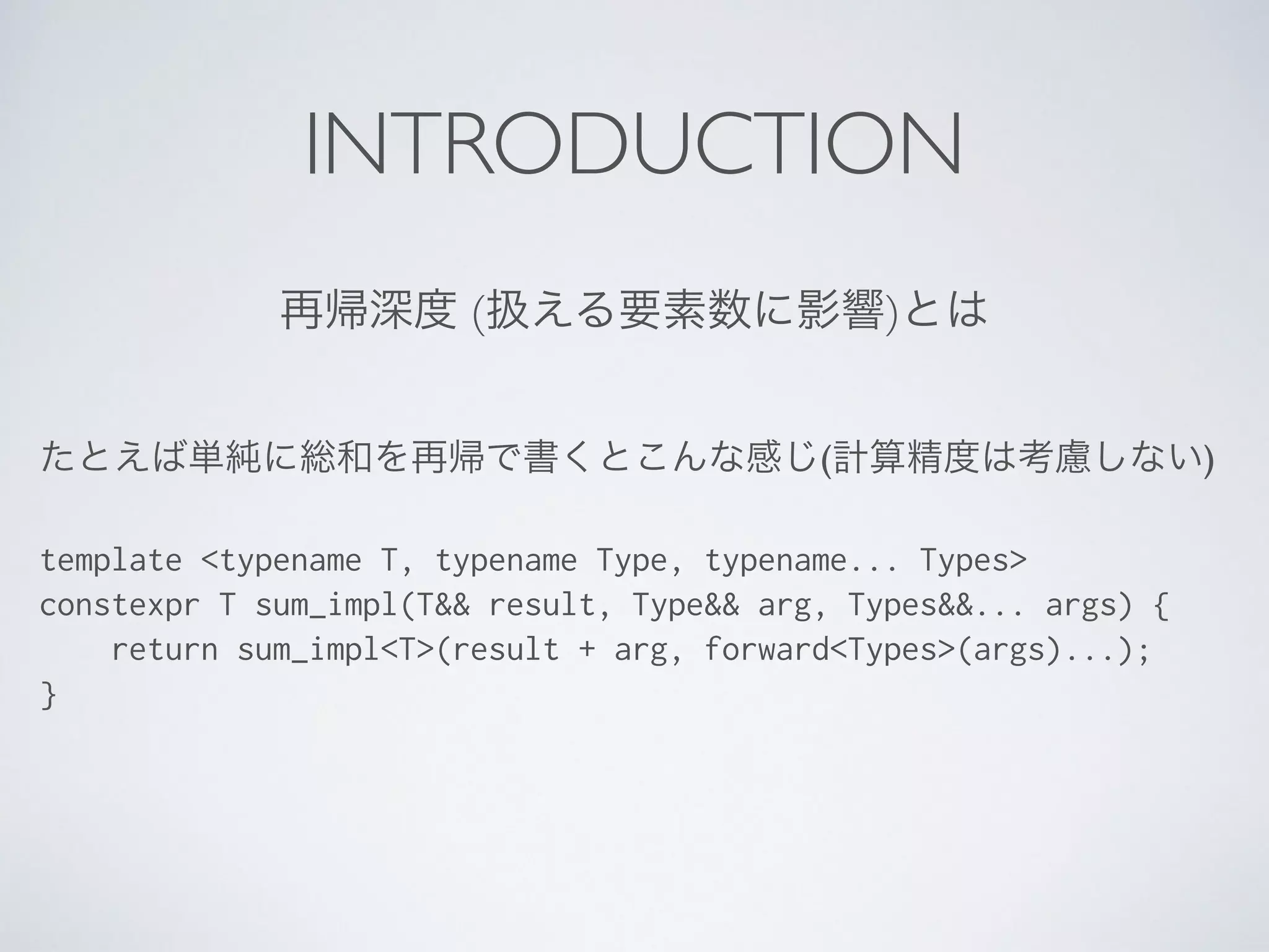 INTRODUCTION
再帰深度 (扱える要素数に影響)とは
たとえば単純に総和を再帰で書くとこんな感じ(計算精度は考慮しない)	

!
template <typename T, typename Type, typename... Types>
constexpr T sum_impl(T&& result, Type&& arg, Types&&... args) {
return sum_impl<T>(result + arg, forward<Types>(args)...);
}
 