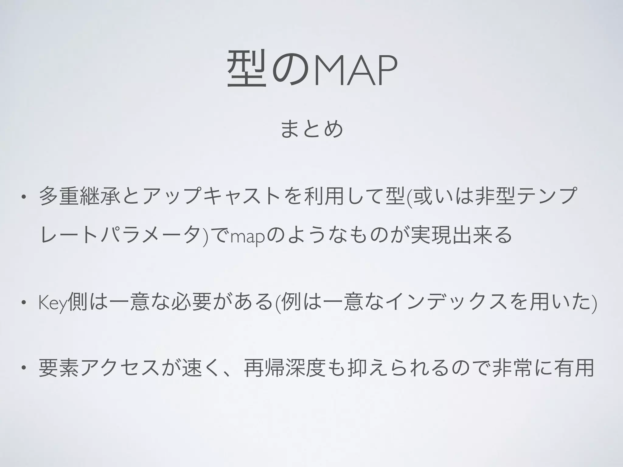 まとめ
• 多重継承とアップキャストを利用して型(或いは非型テンプ
レートパラメータ)でmapのようなものが実現出来る	

• Key側は一意な必要がある(例は一意なインデックスを用いた)	

• 要素アクセスが速く、再帰深度も抑えられるので非常に有用
型のMAP
 
