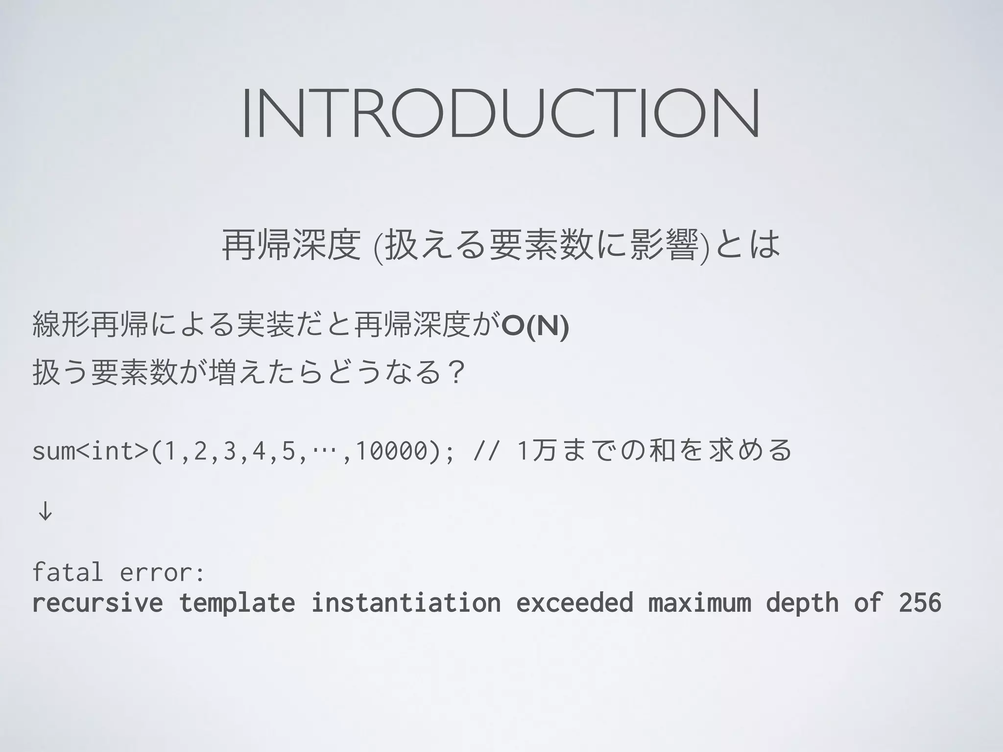 INTRODUCTION
再帰深度 (扱える要素数に影響)とは
線形再帰による実装だと再帰深度がO(N)	

扱う要素数が増えたらどうなる？	

!
sum<int>(1,2,3,4,5,…,10000); // 1万までの和を求める
 
↓
!
fatal error:
recursive template instantiation exceeded maximum depth of 256
 