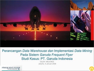 Perancangan  Data Warehouse dan  Implementasi  Data Mining  Pada Sistem  Garuda Frequent Flyer  Studi Kasus: PT. Garuda Indonesia OLEH: MUJOKO  Jakarta, 8 Januari 2008 