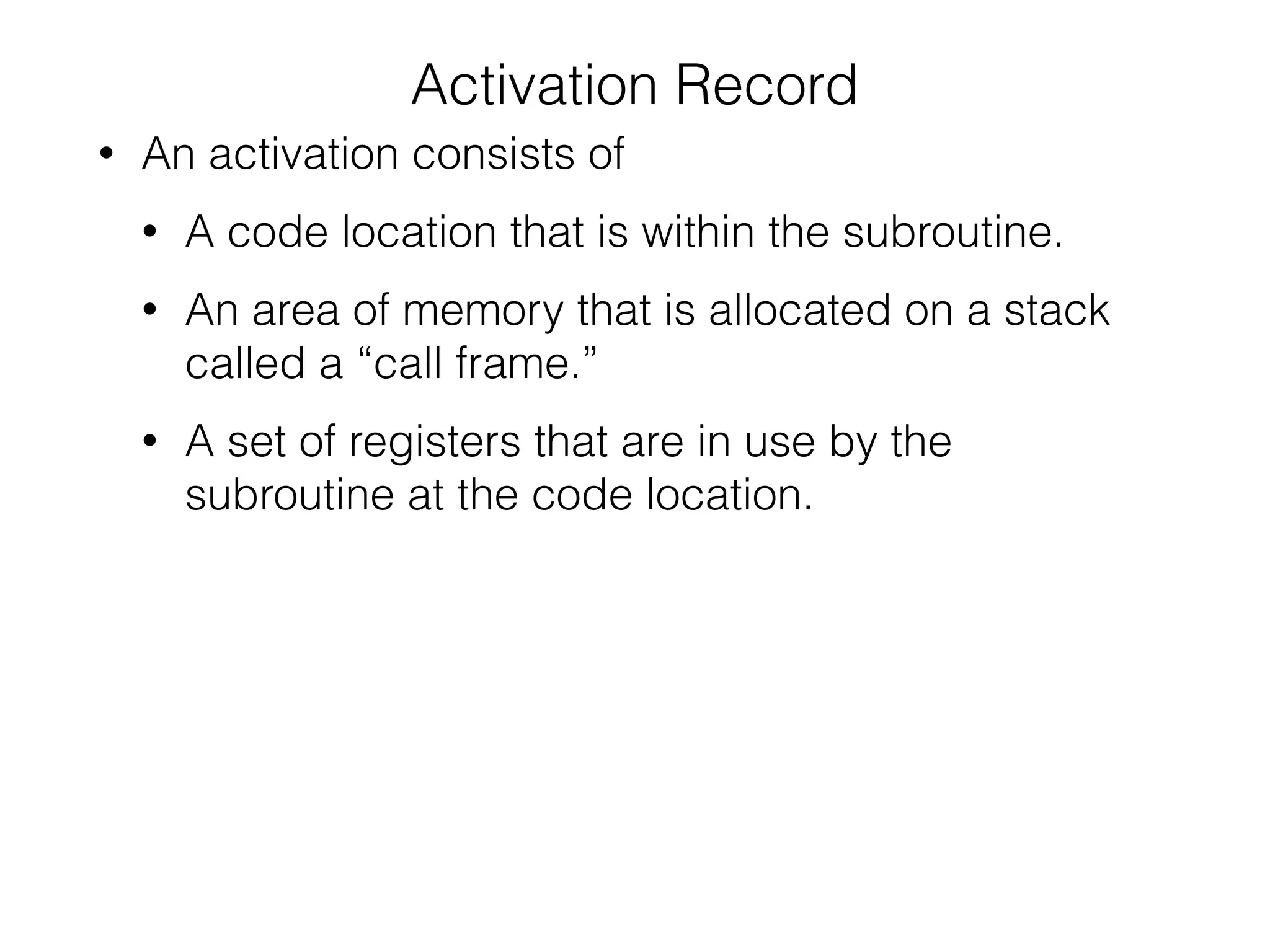 Activation Record
• An activation consists of
• A code location that is within the subroutine.
• An area of memory that is allocated on a stack
called a “call frame.”
• A set of registers that are in use by the
subroutine at the code location.
 