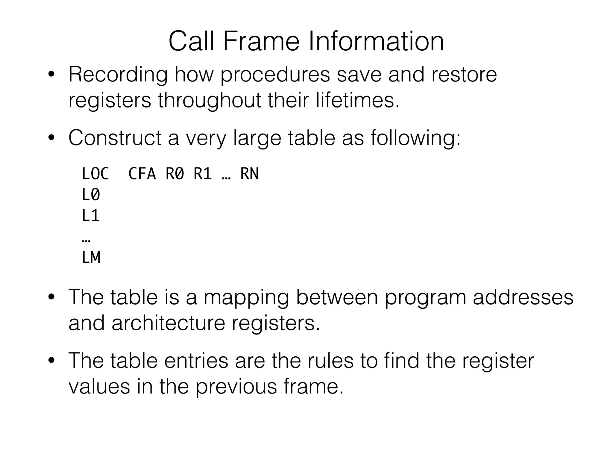 Call Frame Information
• Recording how procedures save and restore
registers throughout their lifetimes.
• Construct a very large table as following:
LOC CFA R0 R1 … RN
L0
L1
…
LM
• The table is a mapping between program addresses
and architecture registers.
• The table is a mapping between program addresses
and architecture registers.
• The table entries are the rules to ﬁnd the register
values in the previous frame.
 