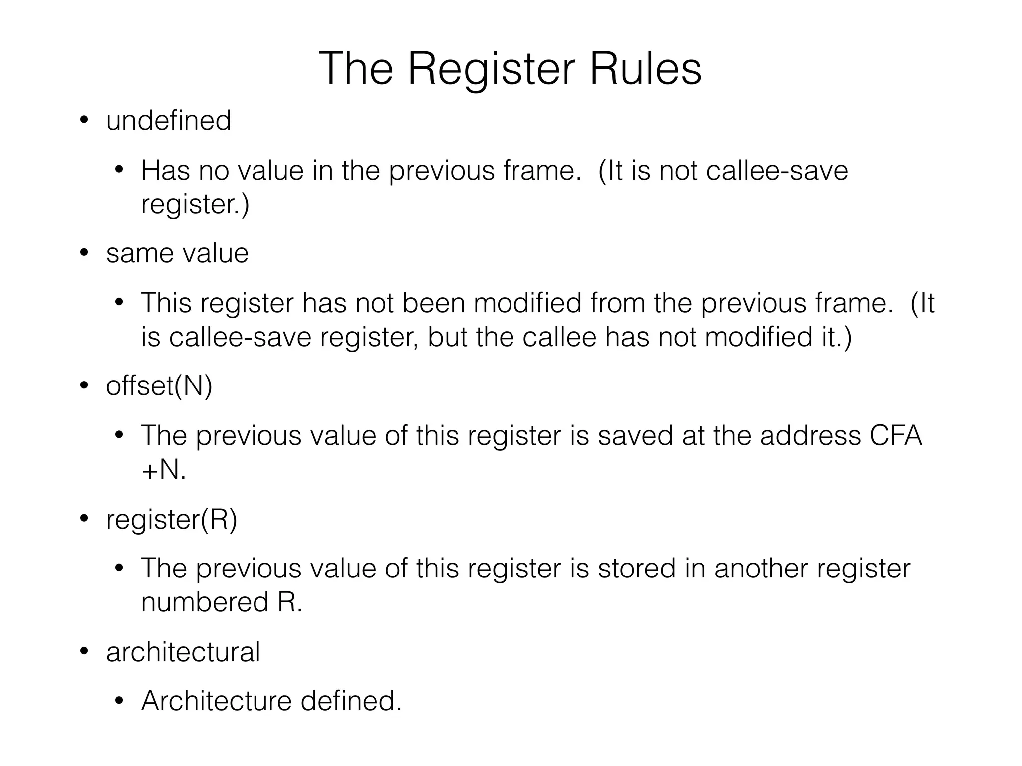 The Register Rules
• undeﬁned
• Has no value in the previous frame. (It is not callee-save
register.)
• same value
• This register has not been modiﬁed from the previous frame. (It
is callee-save register, but the callee has not modiﬁed it.)
• offset(N)
• The previous value of this register is saved at the address CFA
+N.
• register(R)
• The previous value of this register is stored in another register
numbered R.
• architectural
• Architecture deﬁned.
 