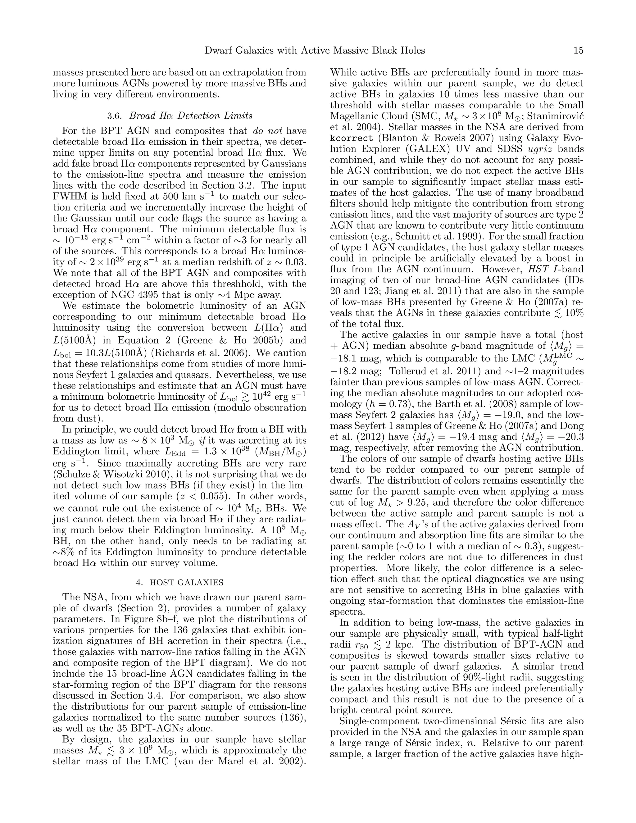 Dwarf Galaxies with Active Massive Black Holes
masses presented here are based on an extrapolation from
more luminous AGNs powered by more massive BHs and
living in very diﬀerent environments.
3.6. Broad Hα Detection Limits

For the BPT AGN and composites that do not have
detectable broad Hα emission in their spectra, we determine upper limits on any potential broad Hα ﬂux. We
add fake broad Hα components represented by Gaussians
to the emission-line spectra and measure the emission
lines with the code described in Section 3.2. The input
FWHM is held ﬁxed at 500 km s−1 to match our selection criteria and we incrementally increase the height of
the Gaussian until our code ﬂags the source as having a
broad Hα component. The minimum detectable ﬂux is
∼ 10−15 erg s−1 cm−2 within a factor of ∼3 for nearly all
of the sources. This corresponds to a broad Hα luminosity of ∼ 2 × 1039 erg s−1 at a median redshift of z ∼ 0.03.
We note that all of the BPT AGN and composites with
detected broad Hα are above this threshhold, with the
exception of NGC 4395 that is only ∼4 Mpc away.
We estimate the bolometric luminosity of an AGN
corresponding to our minimum detectable broad Hα
luminosity using the conversion between L(Hα) and
L(5100˚) in Equation 2 (Greene & Ho 2005b) and
A
Lbol = 10.3L(5100˚) (Richards et al. 2006). We caution
A
that these relationships come from studies of more luminous Seyfert 1 galaxies and quasars. Nevertheless, we use
these relationships and estimate that an AGN must have
a minimum bolometric luminosity of Lbol 1042 erg s−1
for us to detect broad Hα emission (modulo obscuration
from dust).
In principle, we could detect broad Hα from a BH with
a mass as low as ∼ 8 × 103 M if it was accreting at its
Eddington limit, where LEdd = 1.3 × 1038 (MBH /M )
erg s−1 . Since maximally accreting BHs are very rare
(Schulze & Wisotzki 2010), it is not surprising that we do
not detect such low-mass BHs (if they exist) in the limited volume of our sample (z < 0.055). In other words,
we cannot rule out the existence of ∼ 104 M BHs. We
just cannot detect them via broad Hα if they are radiating much below their Eddington luminosity. A 105 M
BH, on the other hand, only needs to be radiating at
∼8% of its Eddington luminosity to produce detectable
broad Hα within our survey volume.
4. HOST GALAXIES

The NSA, from which we have drawn our parent sample of dwarfs (Section 2), provides a number of galaxy
parameters. In Figure 8b–f, we plot the distributions of
various properties for the 136 galaxies that exhibit ionization signatures of BH accretion in their spectra (i.e.,
those galaxies with narrow-line ratios falling in the AGN
and composite region of the BPT diagram). We do not
include the 15 broad-line AGN candidates falling in the
star-forming region of the BPT diagram for the reasons
discussed in Section 3.4. For comparison, we also show
the distributions for our parent sample of emission-line
galaxies normalized to the same number sources (136),
as well as the 35 BPT-AGNs alone.
By design, the galaxies in our sample have stellar
masses M
3 × 109 M , which is approximately the
stellar mass of the LMC (van der Marel et al. 2002).

15

While active BHs are preferentially found in more massive galaxies within our parent sample, we do detect
active BHs in galaxies 10 times less massive than our
threshold with stellar masses comparable to the Small
Magellanic Cloud (SMC, M ∼ 3×108 M ; Stanimirovi´
c
et al. 2004). Stellar masses in the NSA are derived from
kcorrect (Blanton & Roweis 2007) using Galaxy Evolution Explorer (GALEX) UV and SDSS ugriz bands
combined, and while they do not account for any possible AGN contribution, we do not expect the active BHs
in our sample to signiﬁcantly impact stellar mass estimates of the host galaxies. The use of many broadband
ﬁlters should help mitigate the contribution from strong
emission lines, and the vast majority of sources are type 2
AGN that are known to contribute very little continuum
emission (e.g., Schmitt et al. 1999). For the small fraction
of type 1 AGN candidates, the host galaxy stellar masses
could in principle be artiﬁcially elevated by a boost in
ﬂux from the AGN continuum. However, HST I-band
imaging of two of our broad-line AGN candidates (IDs
20 and 123; Jiang et al. 2011) that are also in the sample
of low-mass BHs presented by Greene & Ho (2007a) reveals that the AGNs in these galaxies contribute 10%
of the total ﬂux.
The active galaxies in our sample have a total (host
+ AGN) median absolute g-band magnitude of Mg =
LMC
∼
−18.1 mag, which is comparable to the LMC (Mg
−18.2 mag; Tollerud et al. 2011) and ∼1–2 magnitudes
fainter than previous samples of low-mass AGN. Correcting the median absolute magnitudes to our adopted cosmology (h = 0.73), the Barth et al. (2008) sample of lowmass Seyfert 2 galaxies has Mg = −19.0, and the lowmass Seyfert 1 samples of Greene & Ho (2007a) and Dong
et al. (2012) have Mg = −19.4 mag and Mg = −20.3
mag, respectively, after removing the AGN contribution.
The colors of our sample of dwarfs hosting active BHs
tend to be redder compared to our parent sample of
dwarfs. The distribution of colors remains essentially the
same for the parent sample even when applying a mass
cut of log M > 9.25, and therefore the color diﬀerence
between the active sample and parent sample is not a
mass eﬀect. The AV ’s of the active galaxies derived from
our continuum and absorption line ﬁts are similar to the
parent sample (∼0 to 1 with a median of ∼ 0.3), suggesting the redder colors are not due to diﬀerences in dust
properties. More likely, the color diﬀerence is a selection eﬀect such that the optical diagnostics we are using
are not sensitive to accreting BHs in blue galaxies with
ongoing star-formation that dominates the emission-line
spectra.
In addition to being low-mass, the active galaxies in
our sample are physically small, with typical half-light
radii r50
2 kpc. The distribution of BPT-AGN and
composites is skewed towards smaller sizes relative to
our parent sample of dwarf galaxies. A similar trend
is seen in the distribution of 90%-light radii, suggesting
the galaxies hosting active BHs are indeed preferentially
compact and this result is not due to the presence of a
bright central point source.
Single-component two-dimensional S´rsic ﬁts are also
e
provided in the NSA and the galaxies in our sample span
a large range of S´rsic index, n. Relative to our parent
e
sample, a larger fraction of the active galaxies have high-

 