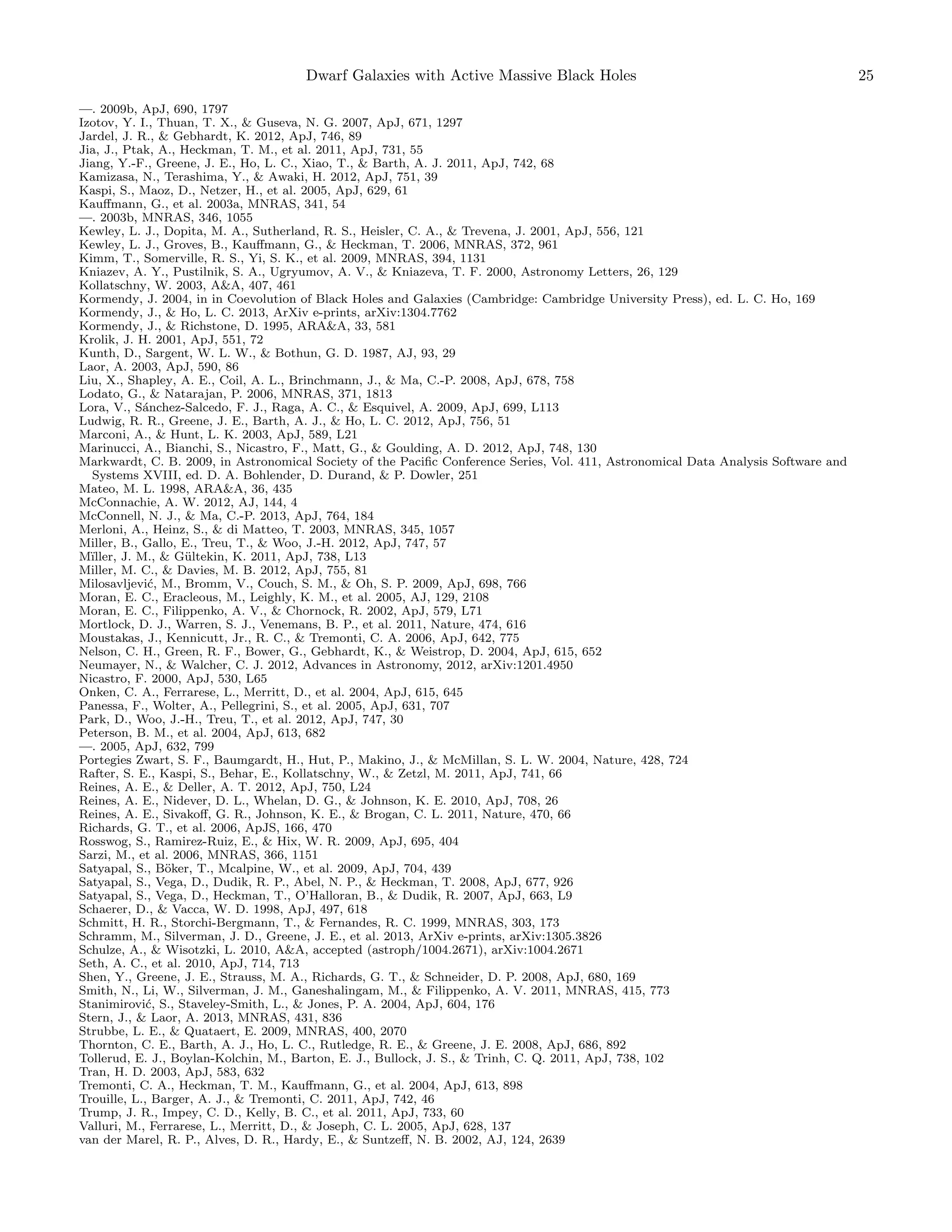 Dwarf Galaxies with Active Massive Black Holes
—. 2009b, ApJ, 690, 1797
Izotov, Y. I., Thuan, T. X., & Guseva, N. G. 2007, ApJ, 671, 1297
Jardel, J. R., & Gebhardt, K. 2012, ApJ, 746, 89
Jia, J., Ptak, A., Heckman, T. M., et al. 2011, ApJ, 731, 55
Jiang, Y.-F., Greene, J. E., Ho, L. C., Xiao, T., & Barth, A. J. 2011, ApJ, 742, 68
Kamizasa, N., Terashima, Y., & Awaki, H. 2012, ApJ, 751, 39
Kaspi, S., Maoz, D., Netzer, H., et al. 2005, ApJ, 629, 61
Kauﬀmann, G., et al. 2003a, MNRAS, 341, 54
—. 2003b, MNRAS, 346, 1055
Kewley, L. J., Dopita, M. A., Sutherland, R. S., Heisler, C. A., & Trevena, J. 2001, ApJ, 556, 121
Kewley, L. J., Groves, B., Kauﬀmann, G., & Heckman, T. 2006, MNRAS, 372, 961
Kimm, T., Somerville, R. S., Yi, S. K., et al. 2009, MNRAS, 394, 1131
Kniazev, A. Y., Pustilnik, S. A., Ugryumov, A. V., & Kniazeva, T. F. 2000, Astronomy Letters, 26, 129
Kollatschny, W. 2003, A&A, 407, 461
Kormendy, J. 2004, in in Coevolution of Black Holes and Galaxies (Cambridge: Cambridge University Press), ed. L. C. Ho, 169
Kormendy, J., & Ho, L. C. 2013, ArXiv e-prints, arXiv:1304.7762
Kormendy, J., & Richstone, D. 1995, ARA&A, 33, 581
Krolik, J. H. 2001, ApJ, 551, 72
Kunth, D., Sargent, W. L. W., & Bothun, G. D. 1987, AJ, 93, 29
Laor, A. 2003, ApJ, 590, 86
Liu, X., Shapley, A. E., Coil, A. L., Brinchmann, J., & Ma, C.-P. 2008, ApJ, 678, 758
Lodato, G., & Natarajan, P. 2006, MNRAS, 371, 1813
Lora, V., S´nchez-Salcedo, F. J., Raga, A. C., & Esquivel, A. 2009, ApJ, 699, L113
a
Ludwig, R. R., Greene, J. E., Barth, A. J., & Ho, L. C. 2012, ApJ, 756, 51
Marconi, A., & Hunt, L. K. 2003, ApJ, 589, L21
Marinucci, A., Bianchi, S., Nicastro, F., Matt, G., & Goulding, A. D. 2012, ApJ, 748, 130
Markwardt, C. B. 2009, in Astronomical Society of the Paciﬁc Conference Series, Vol. 411, Astronomical Data Analysis Software and
Systems XVIII, ed. D. A. Bohlender, D. Durand, & P. Dowler, 251
Mateo, M. L. 1998, ARA&A, 36, 435
McConnachie, A. W. 2012, AJ, 144, 4
McConnell, N. J., & Ma, C.-P. 2013, ApJ, 764, 184
Merloni, A., Heinz, S., & di Matteo, T. 2003, MNRAS, 345, 1057
Miller, B., Gallo, E., Treu, T., & Woo, J.-H. 2012, ApJ, 747, 57
M¨
ıller, J. M., & G¨ltekin, K. 2011, ApJ, 738, L13
u
Miller, M. C., & Davies, M. B. 2012, ApJ, 755, 81
Milosavljevi´, M., Bromm, V., Couch, S. M., & Oh, S. P. 2009, ApJ, 698, 766
c
Moran, E. C., Eracleous, M., Leighly, K. M., et al. 2005, AJ, 129, 2108
Moran, E. C., Filippenko, A. V., & Chornock, R. 2002, ApJ, 579, L71
Mortlock, D. J., Warren, S. J., Venemans, B. P., et al. 2011, Nature, 474, 616
Moustakas, J., Kennicutt, Jr., R. C., & Tremonti, C. A. 2006, ApJ, 642, 775
Nelson, C. H., Green, R. F., Bower, G., Gebhardt, K., & Weistrop, D. 2004, ApJ, 615, 652
Neumayer, N., & Walcher, C. J. 2012, Advances in Astronomy, 2012, arXiv:1201.4950
Nicastro, F. 2000, ApJ, 530, L65
Onken, C. A., Ferrarese, L., Merritt, D., et al. 2004, ApJ, 615, 645
Panessa, F., Wolter, A., Pellegrini, S., et al. 2005, ApJ, 631, 707
Park, D., Woo, J.-H., Treu, T., et al. 2012, ApJ, 747, 30
Peterson, B. M., et al. 2004, ApJ, 613, 682
—. 2005, ApJ, 632, 799
Portegies Zwart, S. F., Baumgardt, H., Hut, P., Makino, J., & McMillan, S. L. W. 2004, Nature, 428, 724
Rafter, S. E., Kaspi, S., Behar, E., Kollatschny, W., & Zetzl, M. 2011, ApJ, 741, 66
Reines, A. E., & Deller, A. T. 2012, ApJ, 750, L24
Reines, A. E., Nidever, D. L., Whelan, D. G., & Johnson, K. E. 2010, ApJ, 708, 26
Reines, A. E., Sivakoﬀ, G. R., Johnson, K. E., & Brogan, C. L. 2011, Nature, 470, 66
Richards, G. T., et al. 2006, ApJS, 166, 470
Rosswog, S., Ramirez-Ruiz, E., & Hix, W. R. 2009, ApJ, 695, 404
Sarzi, M., et al. 2006, MNRAS, 366, 1151
Satyapal, S., B¨ker, T., Mcalpine, W., et al. 2009, ApJ, 704, 439
o
Satyapal, S., Vega, D., Dudik, R. P., Abel, N. P., & Heckman, T. 2008, ApJ, 677, 926
Satyapal, S., Vega, D., Heckman, T., O’Halloran, B., & Dudik, R. 2007, ApJ, 663, L9
Schaerer, D., & Vacca, W. D. 1998, ApJ, 497, 618
Schmitt, H. R., Storchi-Bergmann, T., & Fernandes, R. C. 1999, MNRAS, 303, 173
Schramm, M., Silverman, J. D., Greene, J. E., et al. 2013, ArXiv e-prints, arXiv:1305.3826
Schulze, A., & Wisotzki, L. 2010, A&A, accepted (astroph/1004.2671), arXiv:1004.2671
Seth, A. C., et al. 2010, ApJ, 714, 713
Shen, Y., Greene, J. E., Strauss, M. A., Richards, G. T., & Schneider, D. P. 2008, ApJ, 680, 169
Smith, N., Li, W., Silverman, J. M., Ganeshalingam, M., & Filippenko, A. V. 2011, MNRAS, 415, 773
Stanimirovi´, S., Staveley-Smith, L., & Jones, P. A. 2004, ApJ, 604, 176
c
Stern, J., & Laor, A. 2013, MNRAS, 431, 836
Strubbe, L. E., & Quataert, E. 2009, MNRAS, 400, 2070
Thornton, C. E., Barth, A. J., Ho, L. C., Rutledge, R. E., & Greene, J. E. 2008, ApJ, 686, 892
Tollerud, E. J., Boylan-Kolchin, M., Barton, E. J., Bullock, J. S., & Trinh, C. Q. 2011, ApJ, 738, 102
Tran, H. D. 2003, ApJ, 583, 632
Tremonti, C. A., Heckman, T. M., Kauﬀmann, G., et al. 2004, ApJ, 613, 898
Trouille, L., Barger, A. J., & Tremonti, C. 2011, ApJ, 742, 46
Trump, J. R., Impey, C. D., Kelly, B. C., et al. 2011, ApJ, 733, 60
Valluri, M., Ferrarese, L., Merritt, D., & Joseph, C. L. 2005, ApJ, 628, 137
van der Marel, R. P., Alves, D. R., Hardy, E., & Suntzeﬀ, N. B. 2002, AJ, 124, 2639

25

 