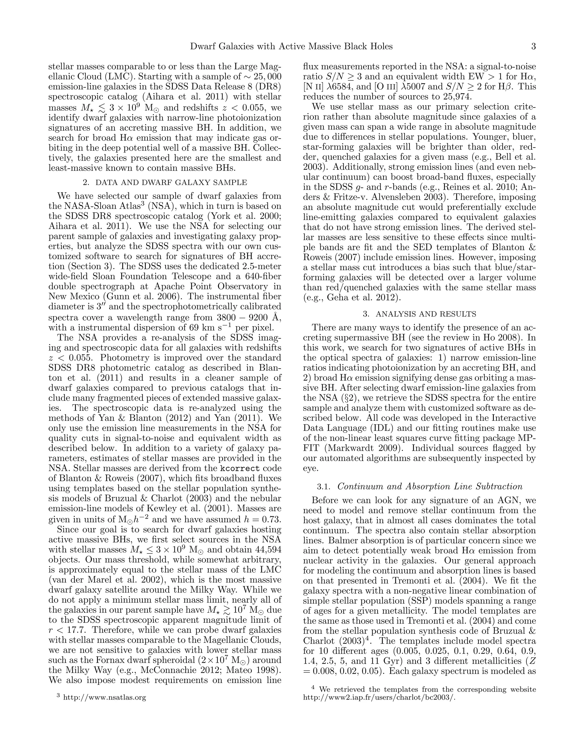 Dwarf Galaxies with Active Massive Black Holes
stellar masses comparable to or less than the Large Magellanic Cloud (LMC). Starting with a sample of ∼ 25, 000
emission-line galaxies in the SDSS Data Release 8 (DR8)
spectroscopic catalog (Aihara et al. 2011) with stellar
masses M
3 × 109 M and redshifts z < 0.055, we
identify dwarf galaxies with narrow-line photoionization
signatures of an accreting massive BH. In addition, we
search for broad Hα emission that may indicate gas orbiting in the deep potential well of a massive BH. Collectively, the galaxies presented here are the smallest and
least-massive known to contain massive BHs.
2. DATA AND DWARF GALAXY SAMPLE

We have selected our sample of dwarf galaxies from
the NASA-Sloan Atlas3 (NSA), which in turn is based on
the SDSS DR8 spectroscopic catalog (York et al. 2000;
Aihara et al. 2011). We use the NSA for selecting our
parent sample of galaxies and investigating galaxy properties, but analyze the SDSS spectra with our own customized software to search for signatures of BH accretion (Section 3). The SDSS uses the dedicated 2.5-meter
wide-ﬁeld Sloan Foundation Telescope and a 640-ﬁber
double spectrograph at Apache Point Observatory in
New Mexico (Gunn et al. 2006). The instrumental ﬁber
diameter is 3 and the spectrophotometrically calibrated
spectra cover a wavelength range from 3800 − 9200 ˚,
A
with a instrumental dispersion of 69 km s−1 per pixel.
The NSA provides a re-analysis of the SDSS imaging and spectroscopic data for all galaxies with redshifts
z < 0.055. Photometry is improved over the standard
SDSS DR8 photometric catalog as described in Blanton et al. (2011) and results in a cleaner sample of
dwarf galaxies compared to previous catalogs that include many fragmented pieces of extended massive galaxies. The spectroscopic data is re-analyzed using the
methods of Yan & Blanton (2012) and Yan (2011). We
only use the emission line measurements in the NSA for
quality cuts in signal-to-noise and equivalent width as
described below. In addition to a variety of galaxy parameters, estimates of stellar masses are provided in the
NSA. Stellar masses are derived from the kcorrect code
of Blanton & Roweis (2007), which ﬁts broadband ﬂuxes
using templates based on the stellar population synthesis models of Bruzual & Charlot (2003) and the nebular
emission-line models of Kewley et al. (2001). Masses are
given in units of M h−2 and we have assumed h = 0.73.
Since our goal is to search for dwarf galaxies hosting
active massive BHs, we ﬁrst select sources in the NSA
with stellar masses M ≤ 3 × 109 M and obtain 44,594
objects. Our mass threshold, while somewhat arbitrary,
is approximately equal to the stellar mass of the LMC
(van der Marel et al. 2002), which is the most massive
dwarf galaxy satellite around the Milky Way. While we
do not apply a minimum stellar mass limit, nearly all of
the galaxies in our parent sample have M
107 M due
to the SDSS spectroscopic apparent magnitude limit of
r < 17.7. Therefore, while we can probe dwarf galaxies
with stellar masses comparable to the Magellanic Clouds,
we are not sensitive to galaxies with lower stellar mass
such as the Fornax dwarf spheroidal (2×107 M ) around
the Milky Way (e.g., McConnachie 2012; Mateo 1998).
We also impose modest requirements on emission line
3

http://www.nsatlas.org

3

ﬂux measurements reported in the NSA: a signal-to-noise
ratio S/N ≥ 3 and an equivalent width EW > 1 for Hα,
[N II] λ6584, and [O III] λ5007 and S/N ≥ 2 for Hβ. This
reduces the number of sources to 25,974.
We use stellar mass as our primary selection criterion rather than absolute magnitude since galaxies of a
given mass can span a wide range in absolute magnitude
due to diﬀerences in stellar populations. Younger, bluer,
star-forming galaxies will be brighter than older, redder, quenched galaxies for a given mass (e.g., Bell et al.
2003). Additionally, strong emission lines (and even nebular continuum) can boost broad-band ﬂuxes, especially
in the SDSS g- and r-bands (e.g., Reines et al. 2010; Anders & Fritze-v. Alvensleben 2003). Therefore, imposing
an absolute magnitude cut would preferentially exclude
line-emitting galaxies compared to equivalent galaxies
that do not have strong emission lines. The derived stellar masses are less sensitive to these eﬀects since multiple bands are ﬁt and the SED templates of Blanton &
Roweis (2007) include emission lines. However, imposing
a stellar mass cut introduces a bias such that blue/starforming galaxies will be detected over a larger volume
than red/quenched galaxies with the same stellar mass
(e.g., Geha et al. 2012).
3. ANALYSIS AND RESULTS

There are many ways to identify the presence of an accreting supermassive BH (see the review in Ho 2008). In
this work, we search for two signatures of active BHs in
the optical spectra of galaxies: 1) narrow emission-line
ratios indicating photoionization by an accreting BH, and
2) broad Hα emission signifying dense gas orbiting a massive BH. After selecting dwarf emission-line galaxies from
the NSA (§2), we retrieve the SDSS spectra for the entire
sample and analyze them with customized software as described below. All code was developed in the Interactive
Data Language (IDL) and our ﬁtting routines make use
of the non-linear least squares curve ﬁtting package MPFIT (Markwardt 2009). Individual sources ﬂagged by
our automated algorithms are subsequently inspected by
eye.
3.1. Continuum and Absorption Line Subtraction
Before we can look for any signature of an AGN, we
need to model and remove stellar continuum from the
host galaxy, that in almost all cases dominates the total
continuum. The spectra also contain stellar absorption
lines. Balmer absorption is of particular concern since we
aim to detect potentially weak broad Hα emission from
nuclear activity in the galaxies. Our general approach
for modeling the continuum and absorption lines is based
on that presented in Tremonti et al. (2004). We ﬁt the
galaxy spectra with a non-negative linear combination of
simple stellar population (SSP) models spanning a range
of ages for a given metallicity. The model templates are
the same as those used in Tremonti et al. (2004) and come
from the stellar population synthesis code of Bruzual &
Charlot (2003)4 . The templates include model spectra
for 10 diﬀerent ages (0.005, 0.025, 0.1, 0.29, 0.64, 0.9,
1.4, 2.5, 5, and 11 Gyr) and 3 diﬀerent metallicities (Z
= 0.008, 0.02, 0.05). Each galaxy spectrum is modeled as
4 We retrieved the templates from the corresponding website
http://www2.iap.fr/users/charlot/bc2003/.

 