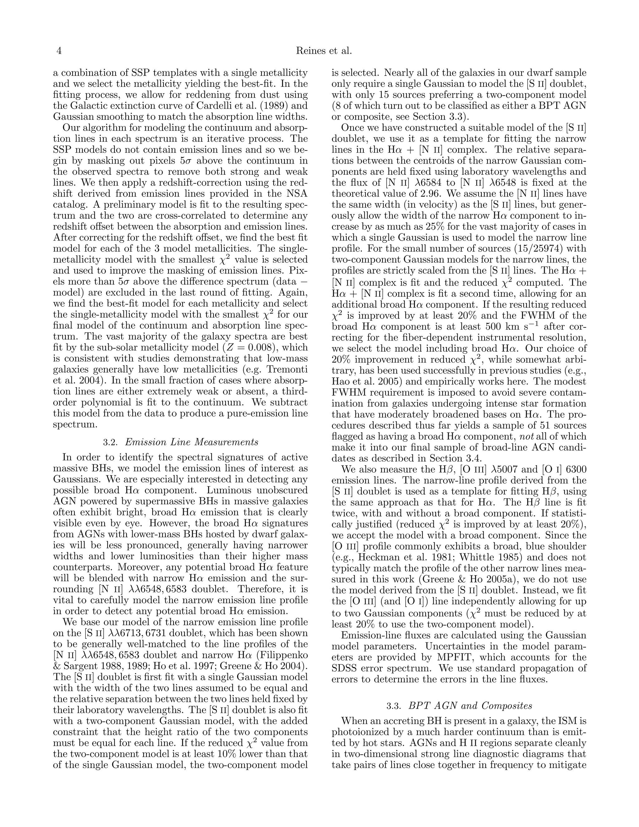 4

Reines et al.

a combination of SSP templates with a single metallicity
and we select the metallicity yielding the best-ﬁt. In the
ﬁtting process, we allow for reddening from dust using
the Galactic extinction curve of Cardelli et al. (1989) and
Gaussian smoothing to match the absorption line widths.
Our algorithm for modeling the continuum and absorption lines in each spectrum is an iterative process. The
SSP models do not contain emission lines and so we begin by masking out pixels 5σ above the continuum in
the observed spectra to remove both strong and weak
lines. We then apply a redshift-correction using the redshift derived from emission lines provided in the NSA
catalog. A preliminary model is ﬁt to the resulting spectrum and the two are cross-correlated to determine any
redshift oﬀset between the absorption and emission lines.
After correcting for the redshift oﬀset, we ﬁnd the best ﬁt
model for each of the 3 model metallicities. The singlemetallicity model with the smallest χ2 value is selected
and used to improve the masking of emission lines. Pixels more than 5σ above the diﬀerence spectrum (data −
model) are excluded in the last round of ﬁtting. Again,
we ﬁnd the best-ﬁt model for each metallicity and select
the single-metallicity model with the smallest χ2 for our
ﬁnal model of the continuum and absorption line spectrum. The vast majority of the galaxy spectra are best
ﬁt by the sub-solar metallicity model (Z = 0.008), which
is consistent with studies demonstrating that low-mass
galaxies generally have low metallicities (e.g. Tremonti
et al. 2004). In the small fraction of cases where absorption lines are either extremely weak or absent, a thirdorder polynomial is ﬁt to the continuum. We subtract
this model from the data to produce a pure-emission line
spectrum.
3.2. Emission Line Measurements

In order to identify the spectral signatures of active
massive BHs, we model the emission lines of interest as
Gaussians. We are especially interested in detecting any
possible broad Hα component. Luminous unobscured
AGN powered by supermassive BHs in massive galaxies
often exhibit bright, broad Hα emission that is clearly
visible even by eye. However, the broad Hα signatures
from AGNs with lower-mass BHs hosted by dwarf galaxies will be less pronounced, generally having narrower
widths and lower luminosities than their higher mass
counterparts. Moreover, any potential broad Hα feature
will be blended with narrow Hα emission and the surrounding [N II] λλ6548, 6583 doublet. Therefore, it is
vital to carefully model the narrow emission line proﬁle
in order to detect any potential broad Hα emission.
We base our model of the narrow emission line proﬁle
on the [S II] λλ6713, 6731 doublet, which has been shown
to be generally well-matched to the line proﬁles of the
[N II] λλ6548, 6583 doublet and narrow Hα (Filippenko
& Sargent 1988, 1989; Ho et al. 1997; Greene & Ho 2004).
The [S II] doublet is ﬁrst ﬁt with a single Gaussian model
with the width of the two lines assumed to be equal and
the relative separation between the two lines held ﬁxed by
their laboratory wavelengths. The [S II] doublet is also ﬁt
with a two-component Gaussian model, with the added
constraint that the height ratio of the two components
must be equal for each line. If the reduced χ2 value from
the two-component model is at least 10% lower than that
of the single Gaussian model, the two-component model

is selected. Nearly all of the galaxies in our dwarf sample
only require a single Gaussian to model the [S II] doublet,
with only 15 sources preferring a two-component model
(8 of which turn out to be classiﬁed as either a BPT AGN
or composite, see Section 3.3).
Once we have constructed a suitable model of the [S II]
doublet, we use it as a template for ﬁtting the narrow
lines in the Hα + [N II] complex. The relative separations between the centroids of the narrow Gaussian components are held ﬁxed using laboratory wavelengths and
the ﬂux of [N II] λ6584 to [N II] λ6548 is ﬁxed at the
theoretical value of 2.96. We assume the [N II] lines have
the same width (in velocity) as the [S II] lines, but generously allow the width of the narrow Hα component to increase by as much as 25% for the vast majority of cases in
which a single Gaussian is used to model the narrow line
proﬁle. For the small number of sources (15/25974) with
two-component Gaussian models for the narrow lines, the
proﬁles are strictly scaled from the [S II] lines. The Hα +
[N II] complex is ﬁt and the reduced χ2 computed. The
Hα + [N II] complex is ﬁt a second time, allowing for an
additional broad Hα component. If the resulting reduced
χ2 is improved by at least 20% and the FWHM of the
broad Hα component is at least 500 km s−1 after correcting for the ﬁber-dependent instrumental resolution,
we select the model including broad Hα. Our choice of
20% improvement in reduced χ2 , while somewhat arbitrary, has been used successfully in previous studies (e.g.,
Hao et al. 2005) and empirically works here. The modest
FWHM requirement is imposed to avoid severe contamination from galaxies undergoing intense star formation
that have moderately broadened bases on Hα. The procedures described thus far yields a sample of 51 sources
ﬂagged as having a broad Hα component, not all of which
make it into our ﬁnal sample of broad-line AGN candidates as described in Section 3.4.
We also measure the Hβ, [O III] λ5007 and [O I] 6300
emission lines. The narrow-line proﬁle derived from the
[S II] doublet is used as a template for ﬁtting Hβ, using
the same approach as that for Hα. The Hβ line is ﬁt
twice, with and without a broad component. If statistically justiﬁed (reduced χ2 is improved by at least 20%),
we accept the model with a broad component. Since the
[O III] proﬁle commonly exhibits a broad, blue shoulder
(e.g., Heckman et al. 1981; Whittle 1985) and does not
typically match the proﬁle of the other narrow lines measured in this work (Greene & Ho 2005a), we do not use
the model derived from the [S II] doublet. Instead, we ﬁt
the [O III] (and [O I]) line independently allowing for up
to two Gaussian components (χ2 must be reduced by at
least 20% to use the two-component model).
Emission-line ﬂuxes are calculated using the Gaussian
model parameters. Uncertainties in the model parameters are provided by MPFIT, which accounts for the
SDSS error spectrum. We use standard propagation of
errors to determine the errors in the line ﬂuxes.
3.3. BPT AGN and Composites

When an accreting BH is present in a galaxy, the ISM is
photoionized by a much harder continuum than is emitted by hot stars. AGNs and H II regions separate cleanly
in two-dimensional strong line diagnostic diagrams that
take pairs of lines close together in frequency to mitigate

 