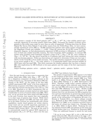 Draft version August 13, 2013
A
Preprint typeset using L TEX style emulateapj v. 5/2/11

DWARF GALAXIES WITH OPTICAL SIGNATURES OF ACTIVE MASSIVE BLACK HOLES
Amy E. Reines1
National Radio Astronomy Observatory, Charlottesville, VA 22903, USA

Jenny E. Greene

arXiv:1308.0328v2 [astro-ph.CO] 12 Aug 2013

Department of Astrophysical Sciences, Princeton University, Princeton, NJ 08544, USA

and
Marla Geha
Department of Astronomy, Yale University, New Haven, CT 06520, USA
Draft version August 13, 2013

ABSTRACT
We present a sample of 151 dwarf galaxies (108.5
M
109.5 M ) that exhibit optical spectroscopic signatures of accreting massive black holes (BHs), increasing the number of known active
galaxies in this stellar mass range by more than an order of magnitude. Utilizing data from the Sloan
Digital Sky Survey Data Release 8 and stellar masses from the NASA-Sloan Atlas, we have systematically searched for active BHs in ∼25,000 emission-line galaxies with stellar masses comparable to
the Magellanic Clouds and redshifts z < 0.055. Using the narrow-line [O III]/Hβ versus [N II]/Hα
diagnostic diagram, we ﬁnd photoionization signatures of BH accretion in 136 galaxies, a small fraction of which also exhibit broad Hα emission. For these broad-line AGN candidates, we estimate BH
masses using standard virial techniques and ﬁnd a range of 105
MBH
106 M and a median of
5
MBH ∼ 2 × 10 M . We also detect broad Hα in 15 galaxies that have narrow-line ratios consistent
with star-forming galaxies. Follow-up observations are required to determine if these are true type 1
AGN or if the broad Hα is from stellar processes. The median absolute magnitude of the host galaxies
in our active sample is Mg = −18.1 mag, which is ∼1–2 magnitudes fainter than previous samples of
AGN hosts with low-mass BHs. This work constrains the smallest galaxies that can form a massive
BH, with implications for BH feedback in low-mass galaxies and the origin of the ﬁrst supermassive
BH seeds.
Subject headings: galaxies: active — galaxies: dwarf — galaxies: nuclei— galaxies: Seyfert
1. INTRODUCTION

Over the past decade we have come to appreciate that
nuclear black holes (BHs) with MBH ∼ 106 − 109 M
are a ubiquitous component of massive galaxies in the
modern Universe (e.g., Kormendy & Richstone 1995; Kormendy & Ho 2013), yet the origin of the ﬁrst highredshift supermassive BH “seeds” is far from understood.
Observations of quasars with billion solar-mass BHs at a
time when the Universe was less than a Gyr old (e.g., Fan
et al. 2001; Mortlock et al. 2011) demonstrate that supermassive BHs almost certainly started out with masses
considerably in excess of normal stellar-mass BHs. However, we do not know how these initial seed BHs formed
in the early Universe, how massive they were originally,
or in what types of galaxies they formed. While direct
observations of distant seed BHs and their host galaxies in the infant Universe are unobtainable with current
capabilities, nearby dwarf galaxies are within observational reach and can provide important constraints on
the formation path, masses and hosts of BH seeds (e.g.,
Volonteri 2010; Greene 2012). The goal of this work is
to systematically search for optical AGN signatures in
dwarf galaxies (M
3 × 109 M ), where very few mas-

areines@nrao.edu
1 Einstein Fellow

sive BHs2 have hitherto been found.
The growth of supermassive BHs appears to be linked
to the evolution of their hosts, with more massive galaxies generally harboring more massive BHs (e.g., Gebhardt et al. 2000a; Ferrarese & Merritt 2000; Marconi
& Hunt 2003; G¨ltekin et al. 2009; McConnell & Ma
u
2013). Therefore, unlike today’s massive galaxies, lowmass dwarf galaxies with relatively quiet merger histories may host BHs with masses not so diﬀerent from the
ﬁrst seed BHs (Bellovary et al. 2011). Models of BH
growth in a cosmological context (Volonteri et al. 2008)
indicate that if we can determine the BH occupation fraction and mass distribution in present-day dwarf galaxies,
we will gain insight into whether seed BHs formed primarily as the end-product of Population III stars (e.g.,
Bromm & Yoshida 2011), in a direct collapse scenario
(e.g., Haehnelt & Rees 1993; Lodato & Natarajan 2006;
Begelman et al. 2006), or in a runaway accretion event at
the center of a dense star cluster (e.g., Portegies Zwart
et al. 2004; Miller & Davies 2012). Studying the scaling relations between BHs and galaxies at low-mass may
provide further clues (e.g., Volonteri & Natarajan 2009).
There are additional reasons to search for and study
2 We use the term “massive BH” to refer to BHs larger than
normal stellar-mass BHs. BHs with masses in the range ∼ 104 −
106 M are also sometimes referred to as “low-mass BHs” (meaning relatively low-mass supermassive BHs) or “intermediate-mass
BHs (IMBHs).”

 