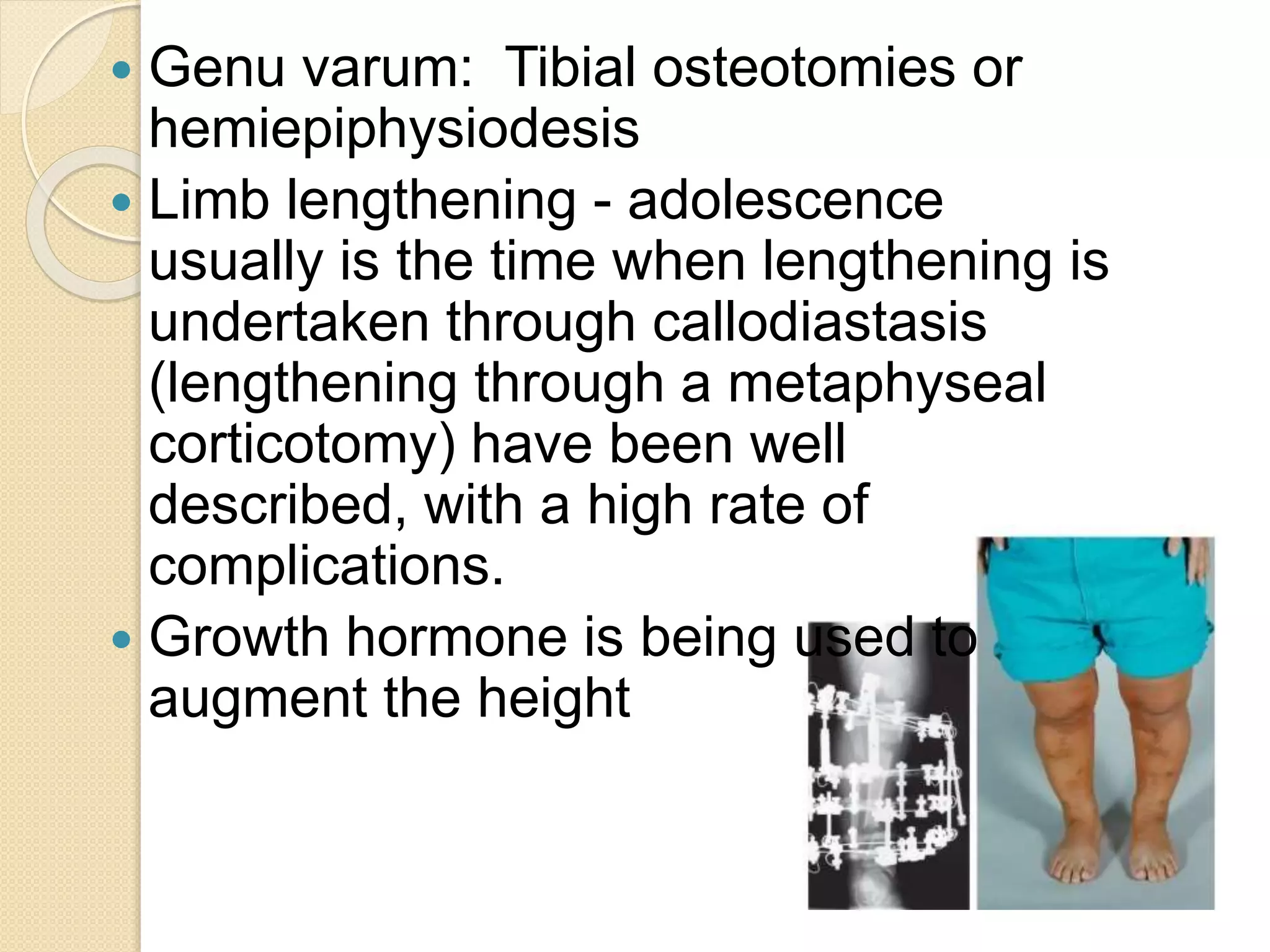  Genu varum: Tibial osteotomies or 
hemiepiphysiodesis 
 Limb lengthening - adolescence 
usually is the time when lengthening is 
undertaken through callodiastasis 
(lengthening through a metaphyseal 
corticotomy) have been well 
described, with a high rate of 
complications. 
 Growth hormone is being used to 
augment the height 
 
