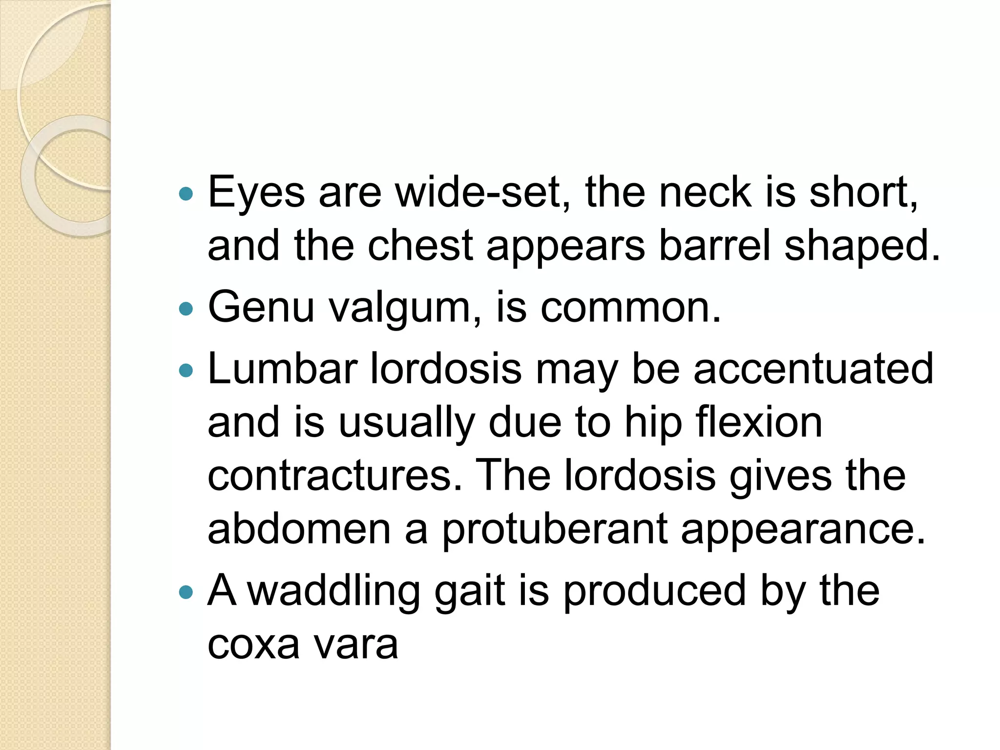  Eyes are wide-set, the neck is short, 
and the chest appears barrel shaped. 
 Genu valgum, is common. 
 Lumbar lordosis may be accentuated 
and is usually due to hip flexion 
contractures. The lordosis gives the 
abdomen a protuberant appearance. 
 A waddling gait is produced by the 
coxa vara 
 