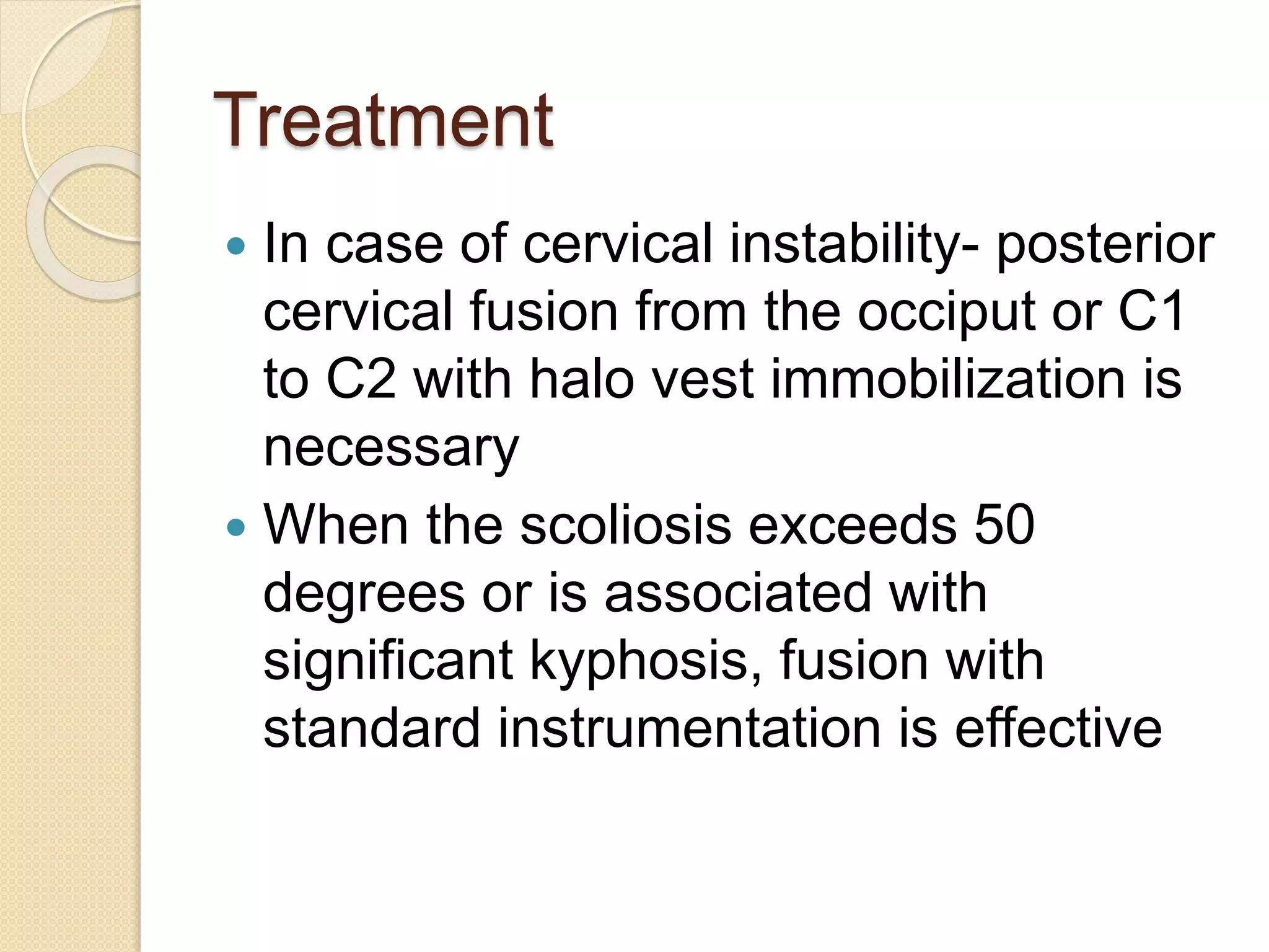 Treatment 
 In case of cervical instability- posterior 
cervical fusion from the occiput or C1 
to C2 with halo vest immobilization is 
necessary 
 When the scoliosis exceeds 50 
degrees or is associated with 
significant kyphosis, fusion with 
standard instrumentation is effective 
 