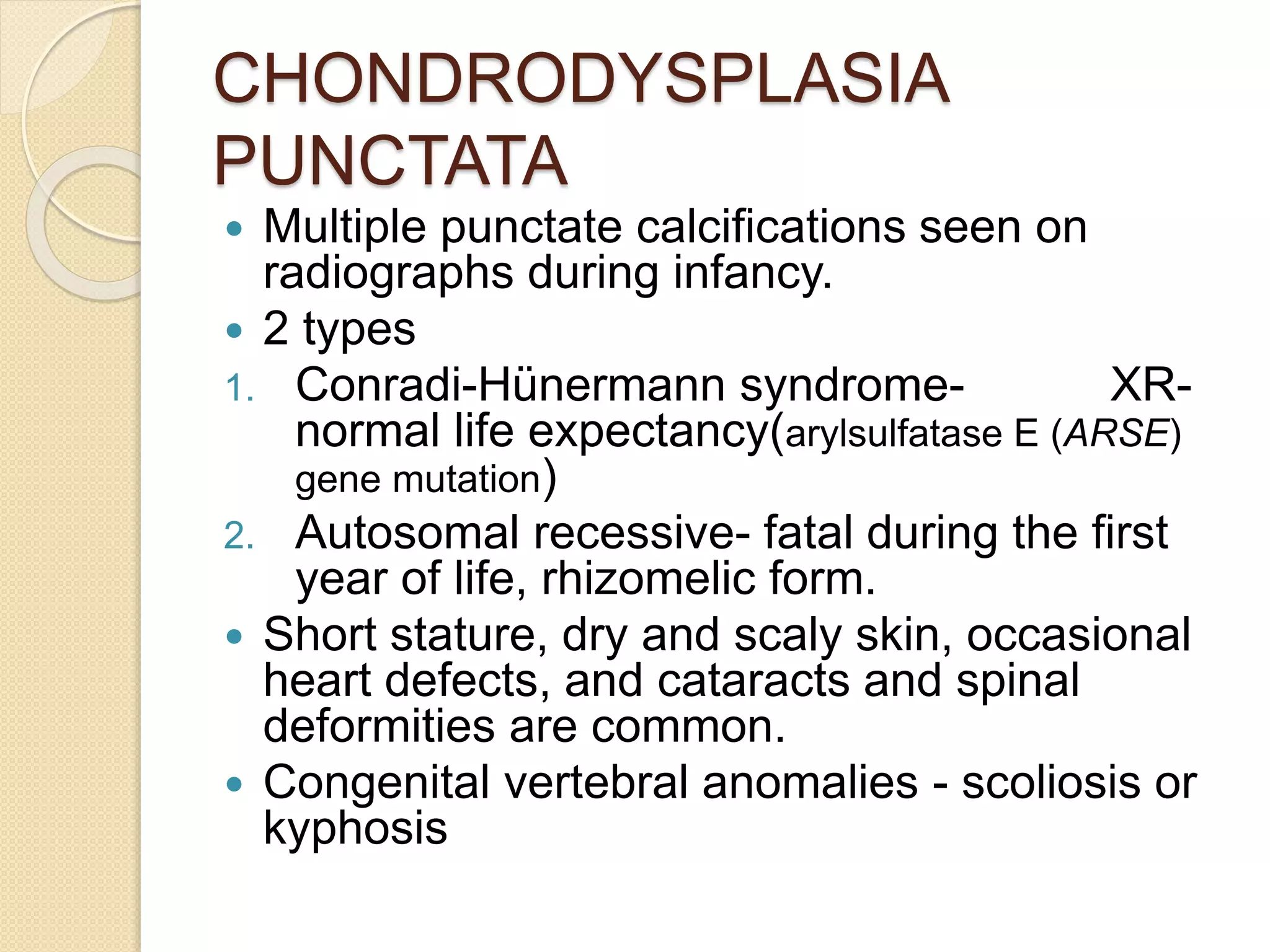 CHONDRODYSPLASIA 
PUNCTATA 
 Multiple punctate calcifications seen on 
radiographs during infancy. 
 2 types 
1. Conradi-Hünermann syndrome- XR-normal 
life expectancy(arylsulfatase E (ARSE) 
gene mutation) 
2. Autosomal recessive- fatal during the first 
year of life, rhizomelic form. 
 Short stature, dry and scaly skin, occasional 
heart defects, and cataracts and spinal 
deformities are common. 
 Congenital vertebral anomalies - scoliosis or 
kyphosis 
 