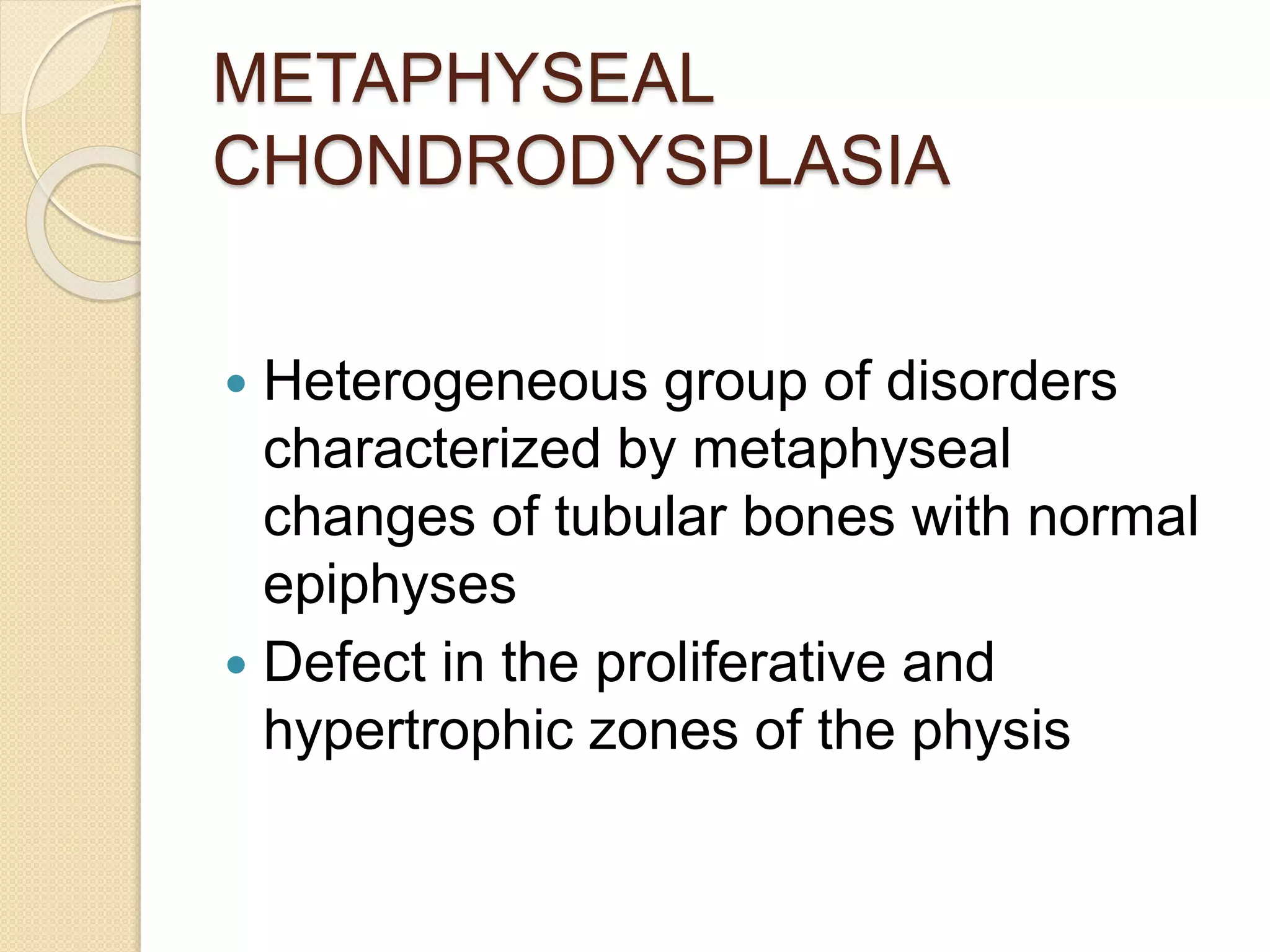 METAPHYSEAL 
CHONDRODYSPLASIA 
 Heterogeneous group of disorders 
characterized by metaphyseal 
changes of tubular bones with normal 
epiphyses 
 Defect in the proliferative and 
hypertrophic zones of the physis 
 