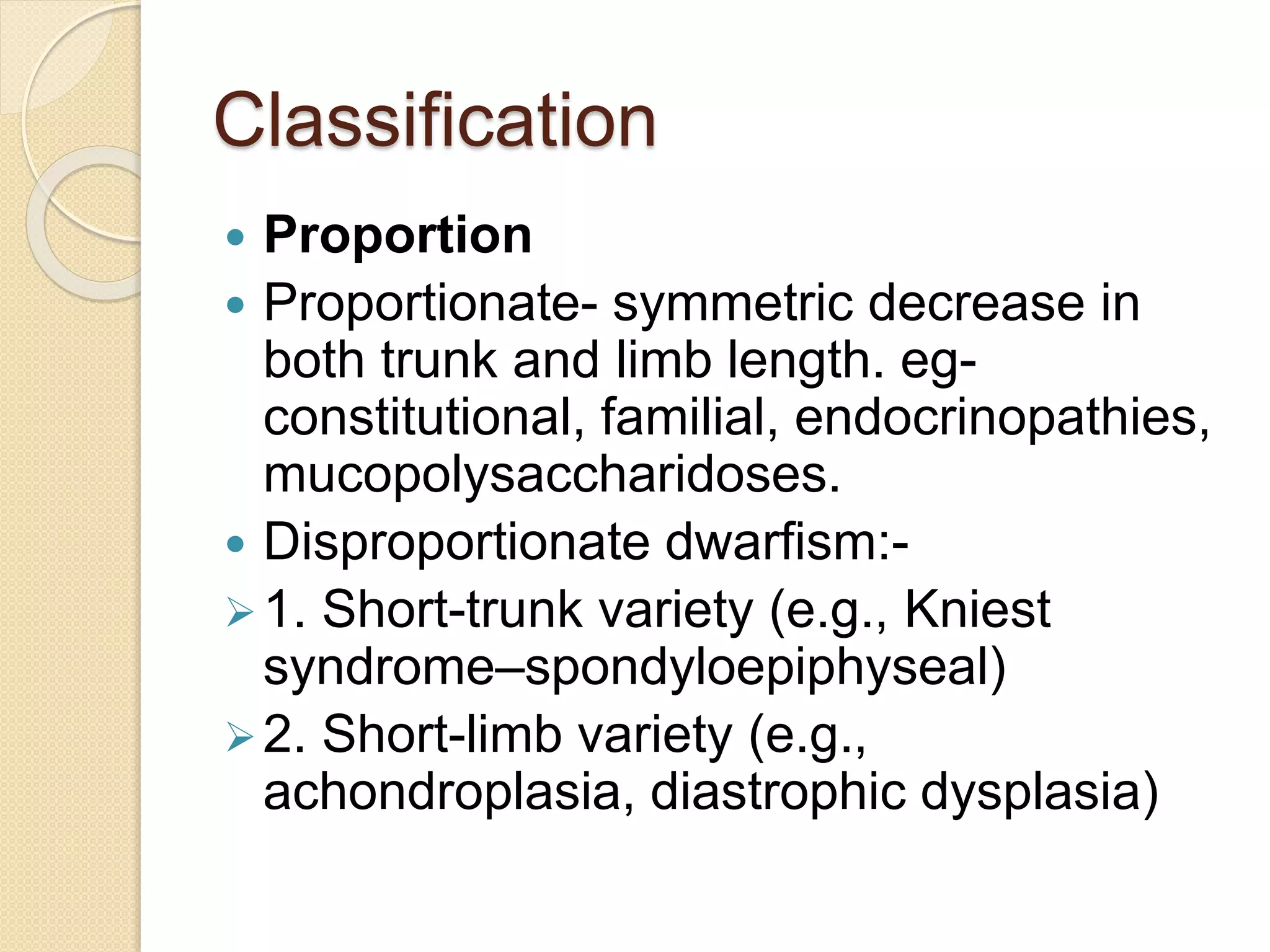 Classification 
 Proportion 
 Proportionate- symmetric decrease in 
both trunk and limb length. eg-constitutional, 
familial, endocrinopathies, 
mucopolysaccharidoses. 
 Disproportionate dwarfism:- 
1. Short-trunk variety (e.g., Kniest 
syndrome–spondyloepiphyseal) 
2. Short-limb variety (e.g., 
achondroplasia, diastrophic dysplasia) 
 