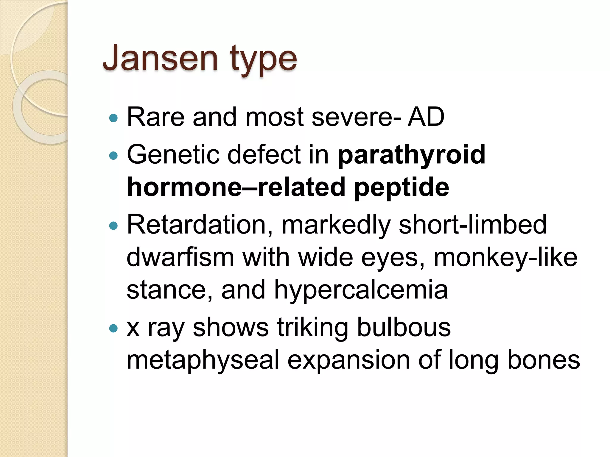 Jansen type 
 Rare and most severe- AD 
 Genetic defect in parathyroid 
hormone–related peptide 
 Retardation, markedly short-limbed 
dwarfism with wide eyes, monkey-like 
stance, and hypercalcemia 
 x ray shows triking bulbous 
metaphyseal expansion of long bones 
 
