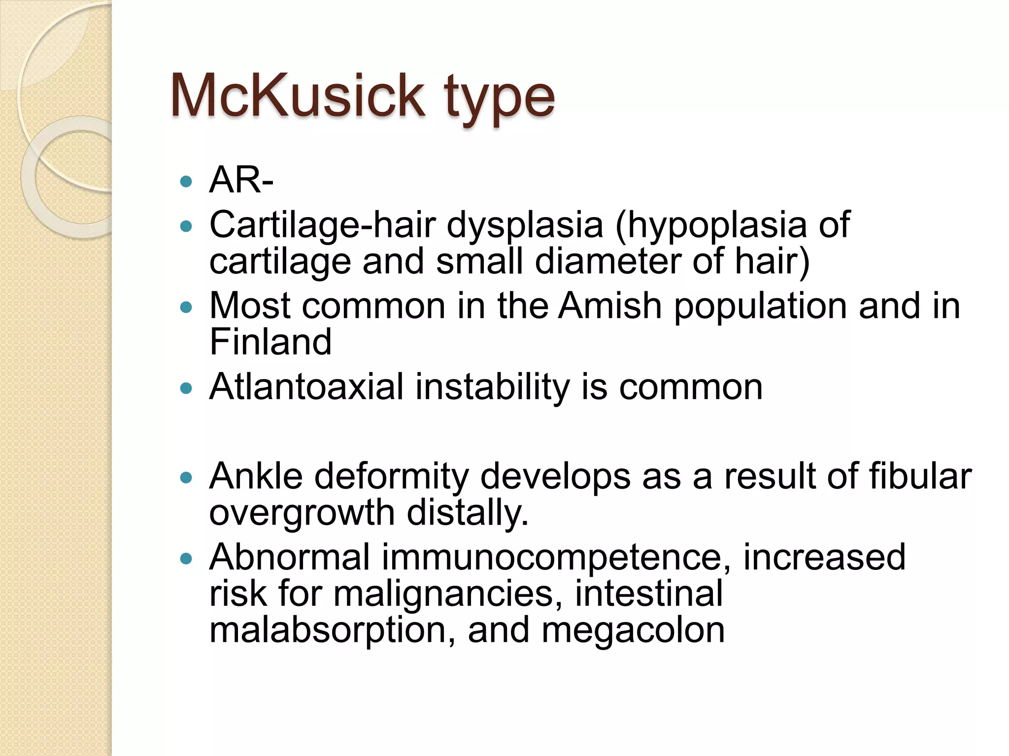 McKusick type 
 AR- 
 Cartilage-hair dysplasia (hypoplasia of 
cartilage and small diameter of hair) 
 Most common in the Amish population and in 
Finland 
 Atlantoaxial instability is common 
 Ankle deformity develops as a result of fibular 
overgrowth distally. 
 Abnormal immunocompetence, increased 
risk for malignancies, intestinal 
malabsorption, and megacolon 
 