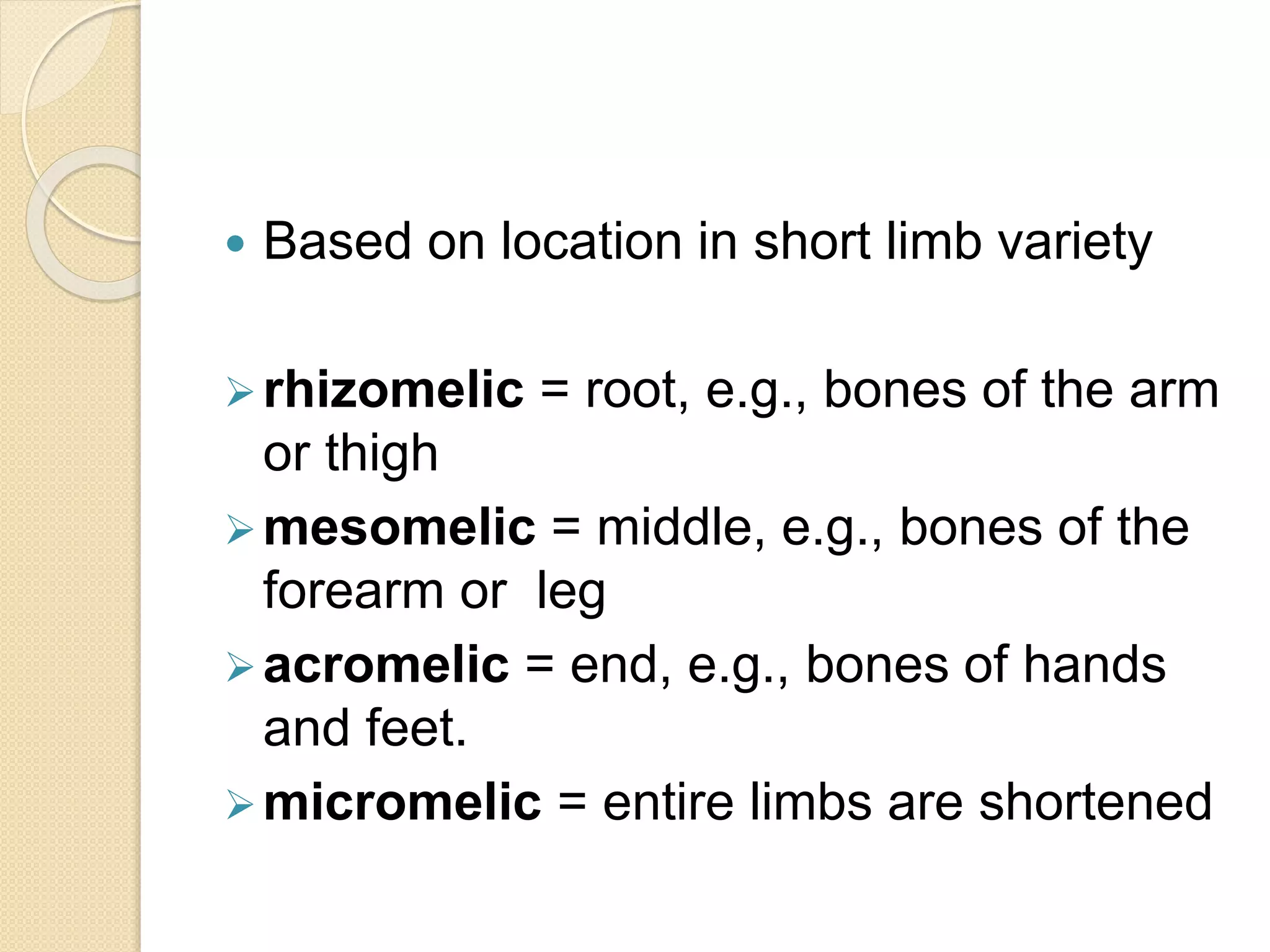  Based on location in short limb variety 
rhizomelic = root, e.g., bones of the arm 
or thigh 
mesomelic = middle, e.g., bones of the 
forearm or leg 
acromelic = end, e.g., bones of hands 
and feet. 
micromelic = entire limbs are shortened 
 