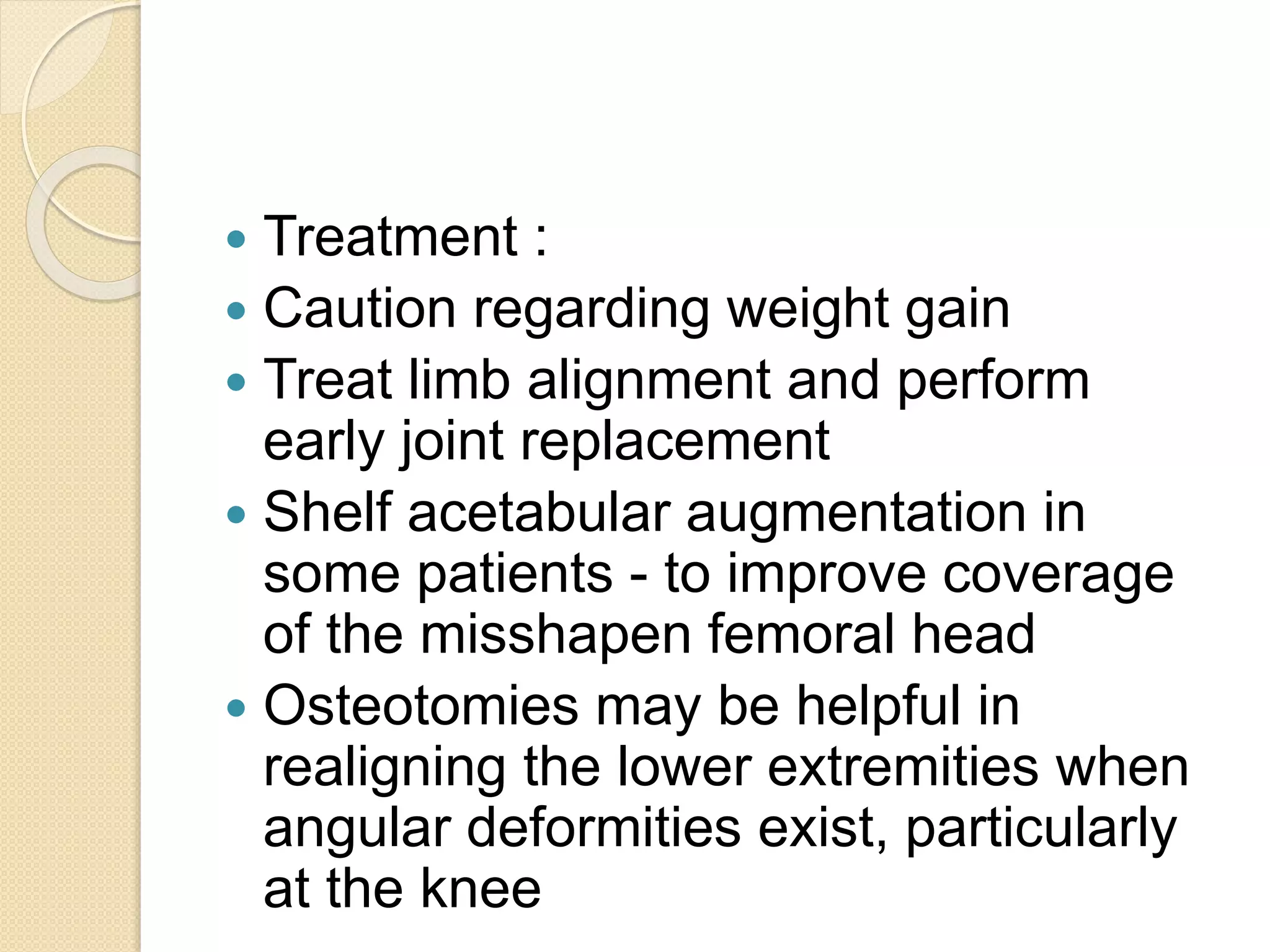  Treatment : 
 Caution regarding weight gain 
 Treat limb alignment and perform 
early joint replacement 
 Shelf acetabular augmentation in 
some patients - to improve coverage 
of the misshapen femoral head 
 Osteotomies may be helpful in 
realigning the lower extremities when 
angular deformities exist, particularly 
at the knee 
 