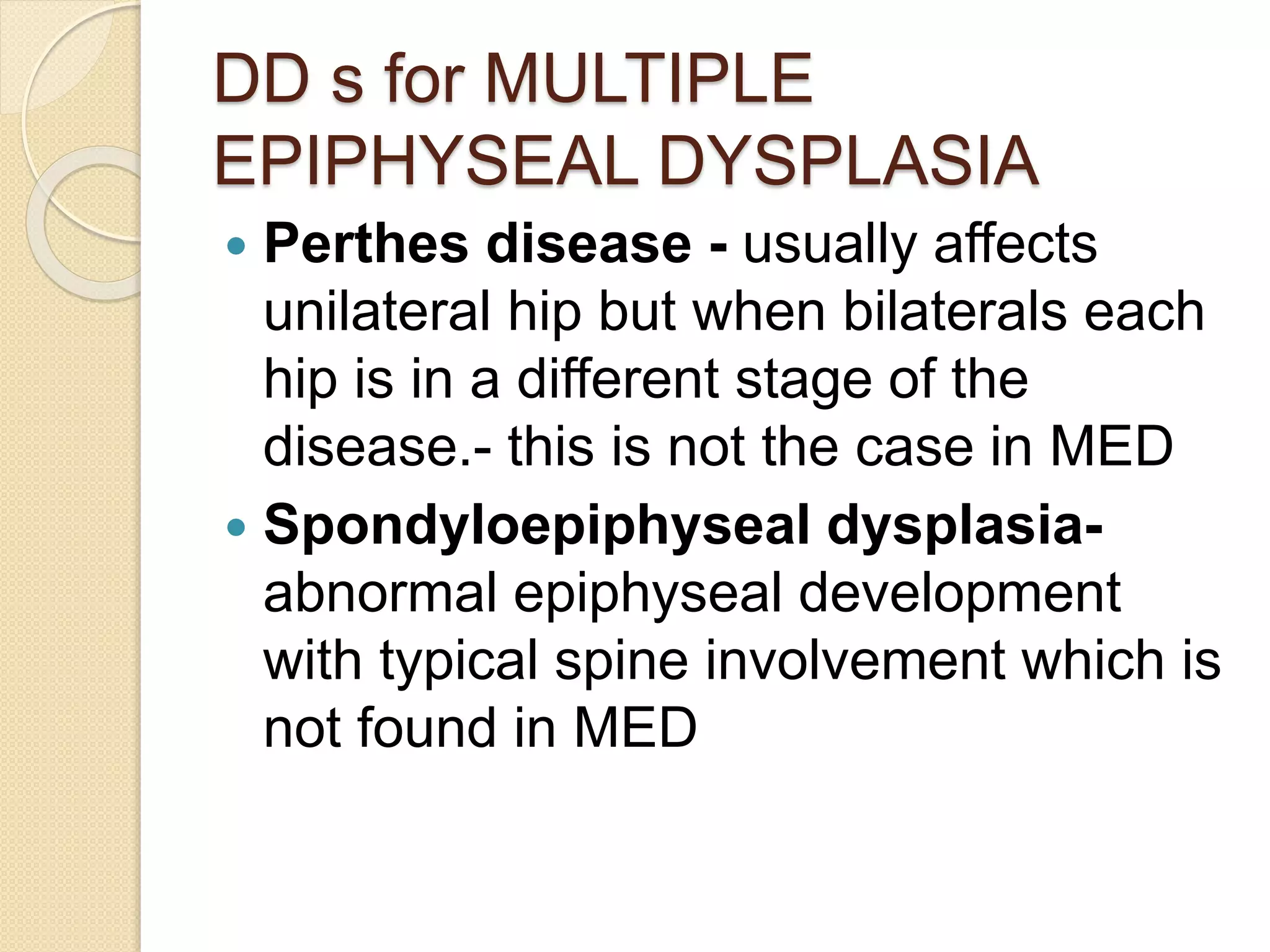 DD s for MULTIPLE 
EPIPHYSEAL DYSPLASIA 
 Perthes disease - usually affects 
unilateral hip but when bilaterals each 
hip is in a different stage of the 
disease.- this is not the case in MED 
 Spondyloepiphyseal dysplasia-abnormal 
epiphyseal development 
with typical spine involvement which is 
not found in MED 
 