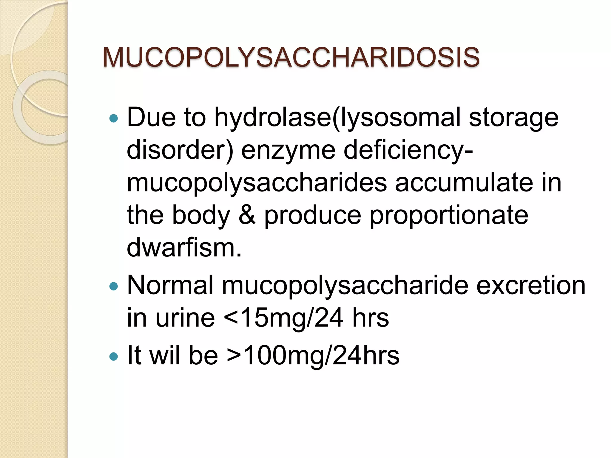 MUCOPOLYSACCHARIDOSIS 
 Due to hydrolase(lysosomal storage 
disorder) enzyme deficiency-mucopolysaccharides 
accumulate in 
the body & produce proportionate 
dwarfism. 
 Normal mucopolysaccharide excretion 
in urine <15mg/24 hrs 
 It wil be >100mg/24hrs 
 