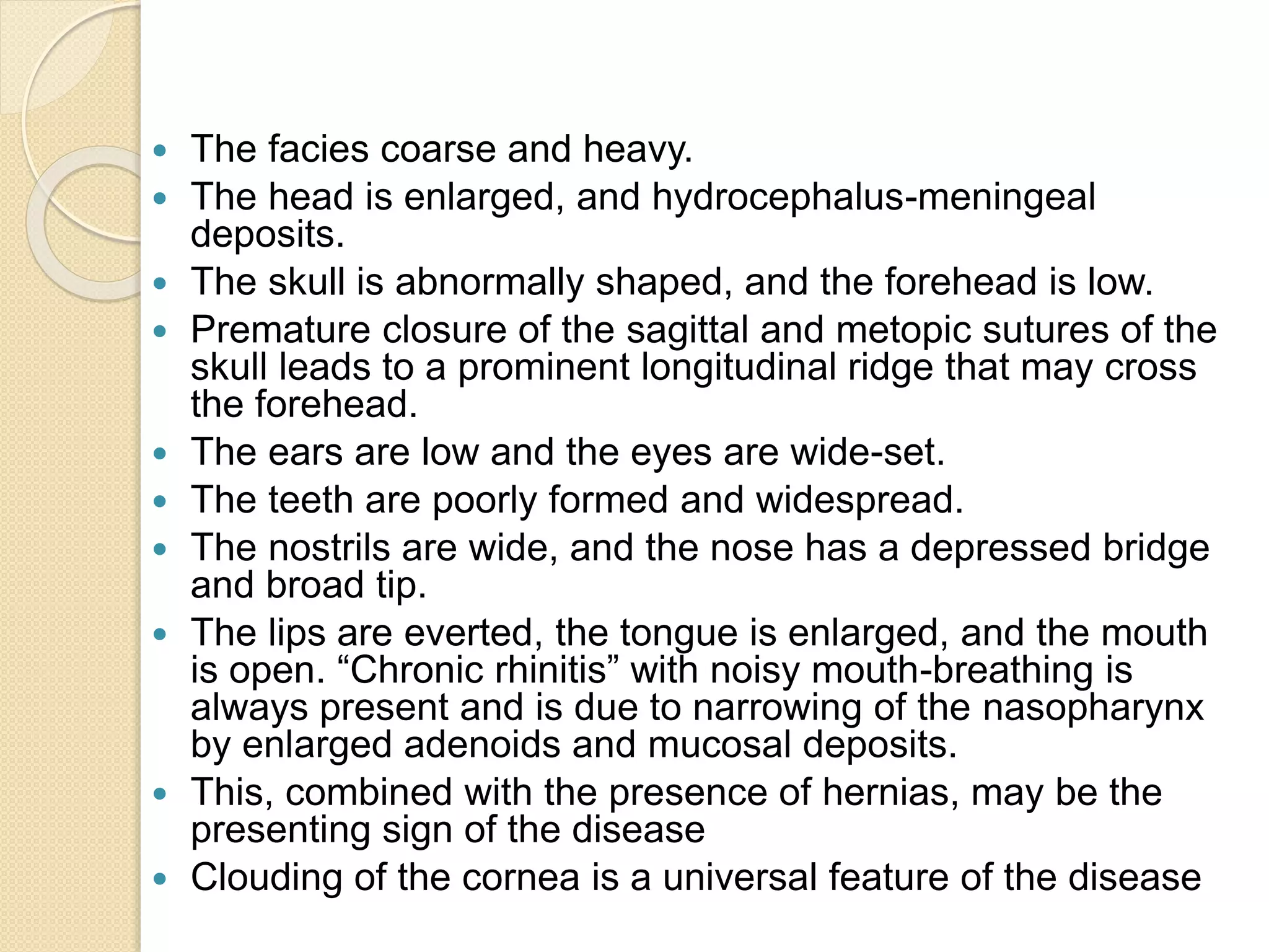  The facies coarse and heavy. 
 The head is enlarged, and hydrocephalus-meningeal 
deposits. 
 The skull is abnormally shaped, and the forehead is low. 
 Premature closure of the sagittal and metopic sutures of the 
skull leads to a prominent longitudinal ridge that may cross 
the forehead. 
 The ears are low and the eyes are wide-set. 
 The teeth are poorly formed and widespread. 
 The nostrils are wide, and the nose has a depressed bridge 
and broad tip. 
 The lips are everted, the tongue is enlarged, and the mouth 
is open. “Chronic rhinitis” with noisy mouth-breathing is 
always present and is due to narrowing of the nasopharynx 
by enlarged adenoids and mucosal deposits. 
 This, combined with the presence of hernias, may be the 
presenting sign of the disease 
 Clouding of the cornea is a universal feature of the disease 
 