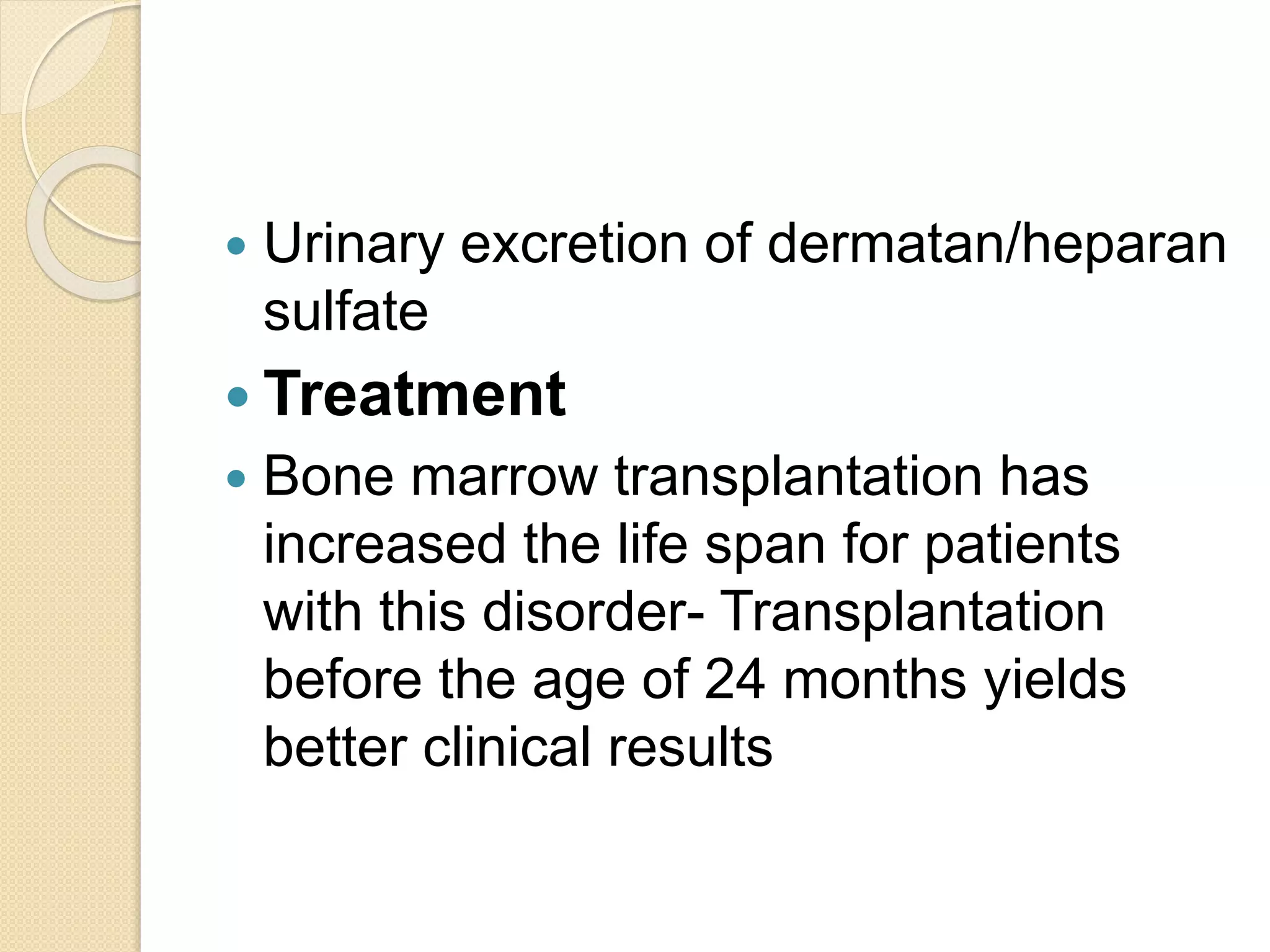  Urinary excretion of dermatan/heparan 
sulfate 
 Treatment 
 Bone marrow transplantation has 
increased the life span for patients 
with this disorder- Transplantation 
before the age of 24 months yields 
better clinical results 
 