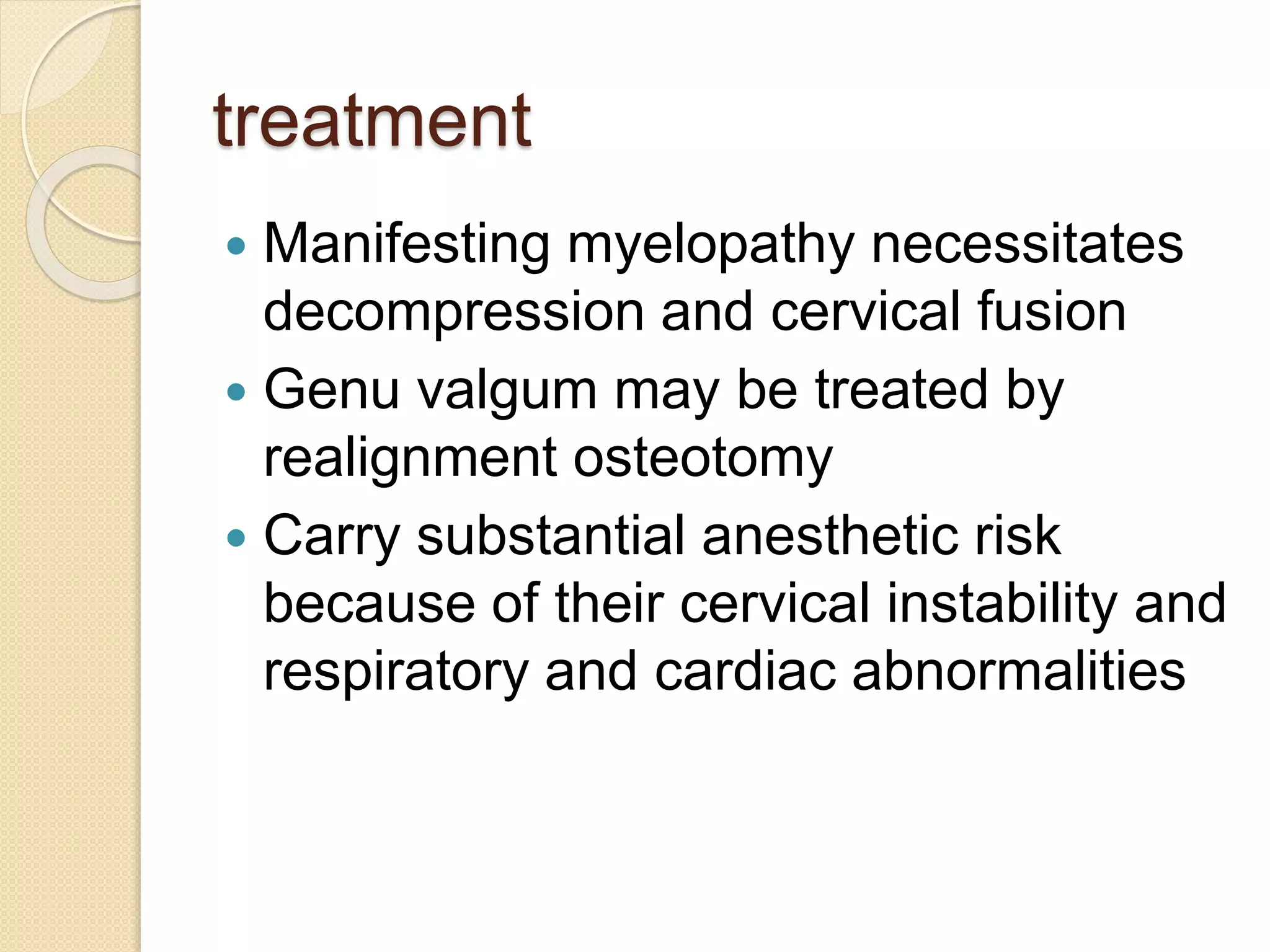 treatment 
 Manifesting myelopathy necessitates 
decompression and cervical fusion 
 Genu valgum may be treated by 
realignment osteotomy 
 Carry substantial anesthetic risk 
because of their cervical instability and 
respiratory and cardiac abnormalities 
 