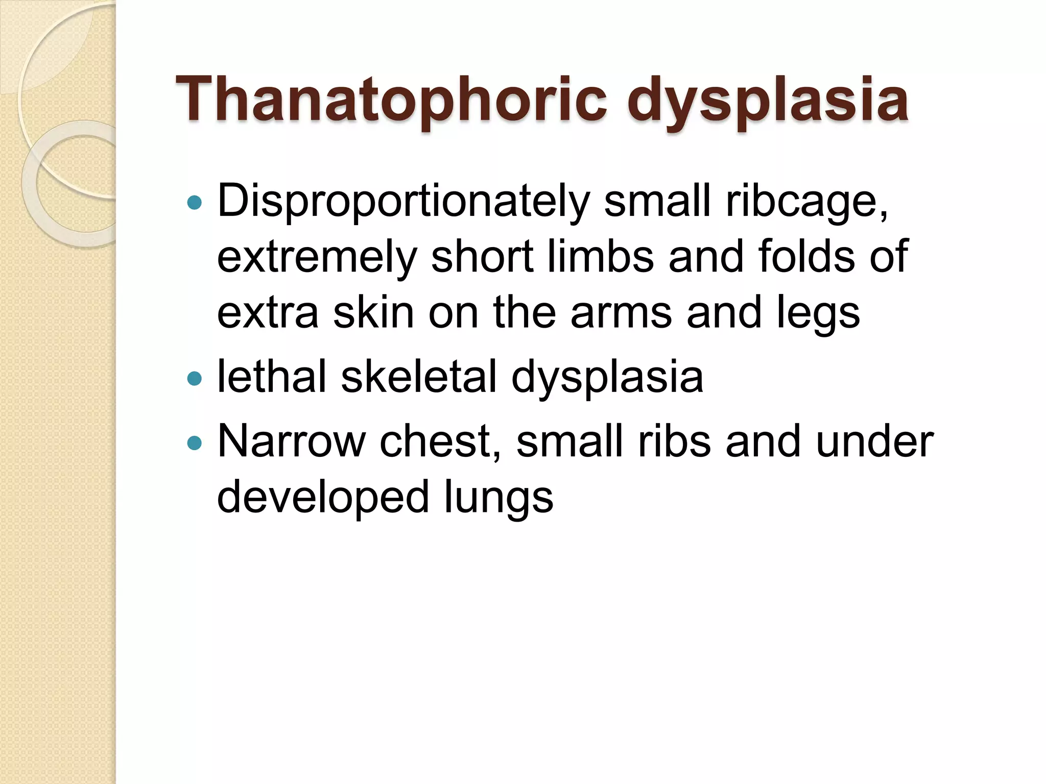 Thanatophoric dysplasia 
 Disproportionately small ribcage, 
extremely short limbs and folds of 
extra skin on the arms and legs 
 lethal skeletal dysplasia 
 Narrow chest, small ribs and under 
developed lungs 
 