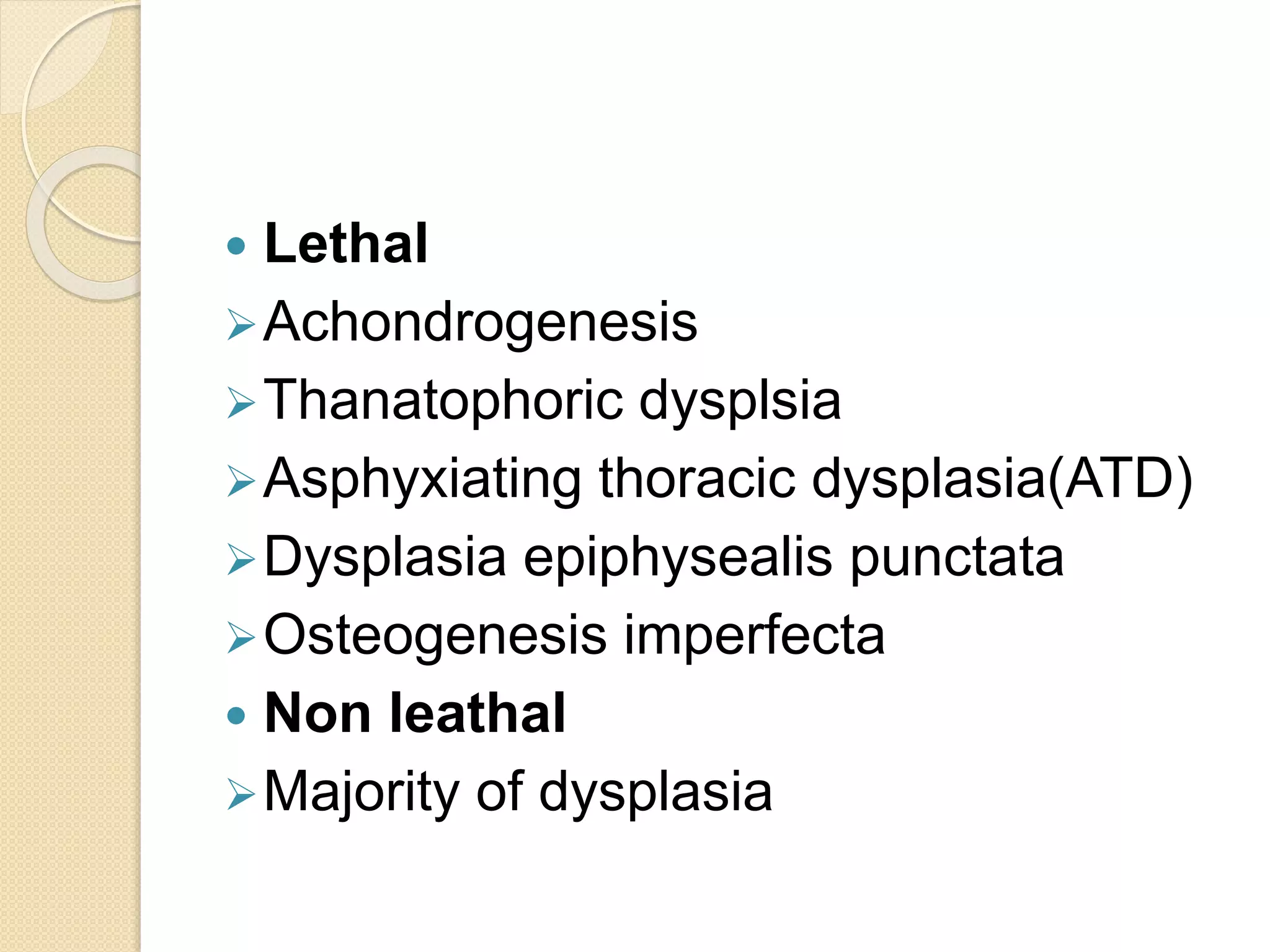  Lethal 
Achondrogenesis 
Thanatophoric dysplsia 
Asphyxiating thoracic dysplasia(ATD) 
Dysplasia epiphysealis punctata 
Osteogenesis imperfecta 
 Non leathal 
Majority of dysplasia 
 